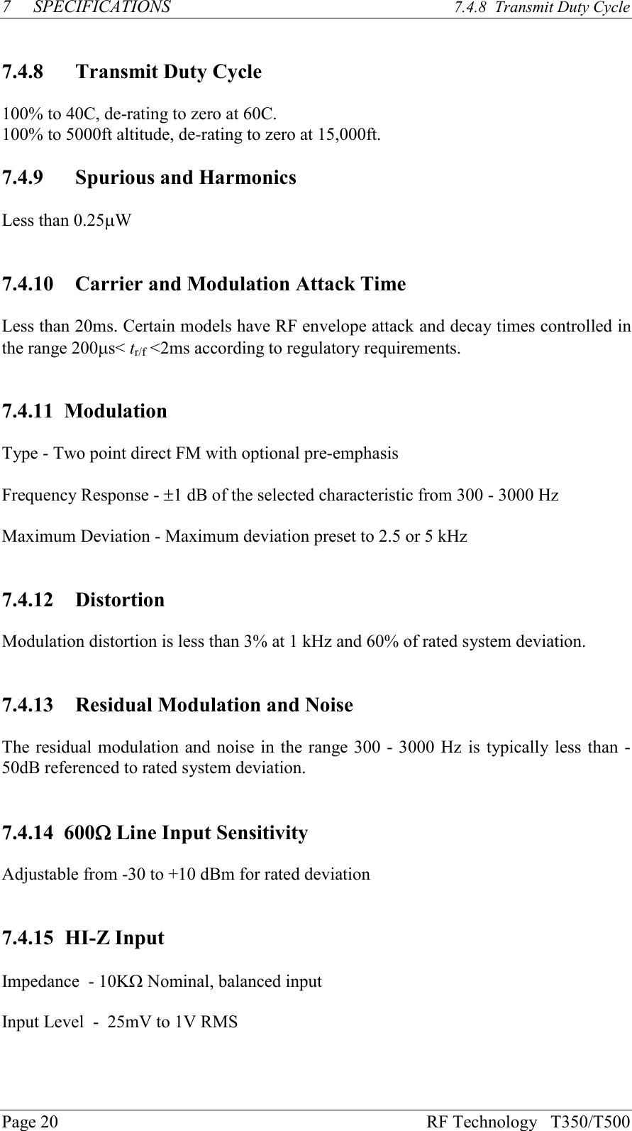 Page 20 RF Technology   T350/T5007SPECIFICATIONS 7.4.8  Transmit Duty Cycle7.4.8 Transmit Duty Cycle100% to 40C, de-rating to zero at 60C.100% to 5000ft altitude, de-rating to zero at 15,000ft.7.4.9 Spurious and HarmonicsLess than 0.25mW7.4.10   Carrier and Modulation Attack TimeLess than 20ms. Certain models have RF envelope attack and decay times controlled inthe range 200ms&lt; tr/f &lt;2ms according to regulatory requirements.7.4.11  ModulationType - Two point direct FM with optional pre-emphasisFrequency Response - ±1 dB of the selected characteristic from 300 - 3000 HzMaximum Deviation - Maximum deviation preset to 2.5 or 5 kHz7.4.12   DistortionModulation distortion is less than 3% at 1 kHz and 60% of rated system deviation.7.4.13   Residual Modulation and NoiseThe residual modulation and noise in the range 300 - 3000 Hz is typically less than -50dB referenced to rated system deviation.7.4.14  600W Line Input SensitivityAdjustable from -30 to +10 dBm for rated deviation7.4.15 HI-Z InputImpedance  - 10KW Nominal, balanced inputInput Level  -  25mV to 1V RMS