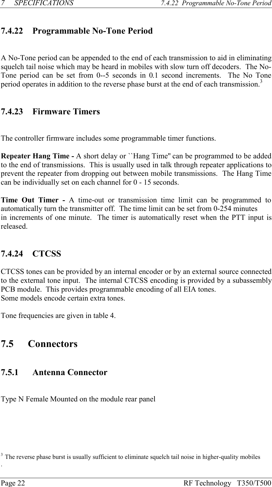 Page 22 RF Technology   T350/T5007 SPECIFICATIONS 7.4.22  Programmable No-Tone Period7.4.22 Programmable No-Tone PeriodA No-Tone period can be appended to the end of each transmission to aid in eliminatingsquelch tail noise which may be heard in mobiles with slow turn off decoders.  The No-Tone  period  can  be  set  from  0--5  seconds  in  0.1  second  increments.    The  No  Toneperiod operates in addition to the reverse phase burst at the end of each transmission.37.4.23 Firmware TimersThe controller firmware includes some programmable timer functions.Repeater Hang Time - A short delay or ``Hang Time&apos;&apos; can be programmed to be addedto the end of transmissions.  This is usually used in talk through repeater applications toprevent the repeater from dropping out between mobile transmissions.  The Hang Timecan be individually set on each channel for 0 - 15 seconds.Time  Out  Timer  -  A  time-out  or  transmission  time  limit  can  be  programmed  toautomatically turn the transmitter off.  The time limit can be set from 0-254 minutesin increments of one minute.  The timer is automatically reset when the PTT input isreleased.7.4.24 CTCSSCTCSS tones can be provided by an internal encoder or by an external source connectedto the external tone input.  The internal CTCSS encoding is provided by a subassemblyPCB module.  This provides programmable encoding of all EIA tones.Some models encode certain extra tones.Tone frequencies are given in table 4.7.5 Connectors7.5.1 Antenna ConnectorType N Female Mounted on the module rear panel3  The reverse phase burst is usually sufficient to eliminate squelch tail noise in higher-quality mobiles.