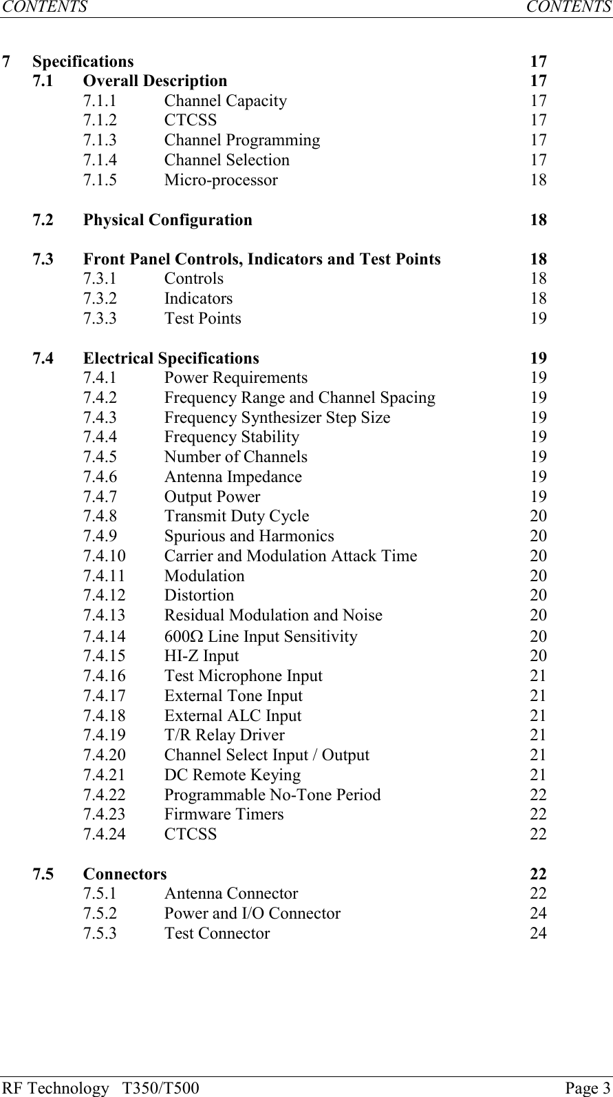 RF Technology   T350/T500Page 3CONTENTS           CONTENTS7Specifications 177.1 Overall Description 177.1.1 Channel Capacity 177.1.2 CTCSS 177.1.3 Channel Programming 177.1.4 Channel Selection 177.1.5 Micro-processor 187.2 Physical Configuration 187.3 Front Panel Controls, Indicators and Test Points 187.3.1 Controls 187.3.2 Indicators 187.3.3 Test Points 197.4 Electrical Specifications 197.4.1 Power Requirements 197.4.2Frequency Range and Channel Spacing197.4.3Frequency Synthesizer Step Size197.4.4Frequency Stability197.4.5 Number of Channels 197.4.6 Antenna Impedance 197.4.7 Output Power 197.4.8Transmit Duty Cycle207.4.9 Spurious and Harmonics 207.4.10 Carrier and Modulation Attack Time 207.4.11 Modulation 207.4.12 Distortion 207.4.13 Residual Modulation and Noise 207.4.14 600W Line Input Sensitivity 207.4.15 HI-Z Input 207.4.16 Test Microphone Input 217.4.17 External Tone Input 217.4.18 External ALC Input 217.4.19 T/R Relay Driver 217.4.20 Channel Select Input / Output 217.4.21 DC Remote Keying217.4.22 Programmable No-Tone Period 227.4.23 Firmware Timers 227.4.24 CTCSS 227.5 Connectors 227.5.1 Antenna Connector 227.5.2 Power and I/O Connector 247.5.3 Test Connector 24