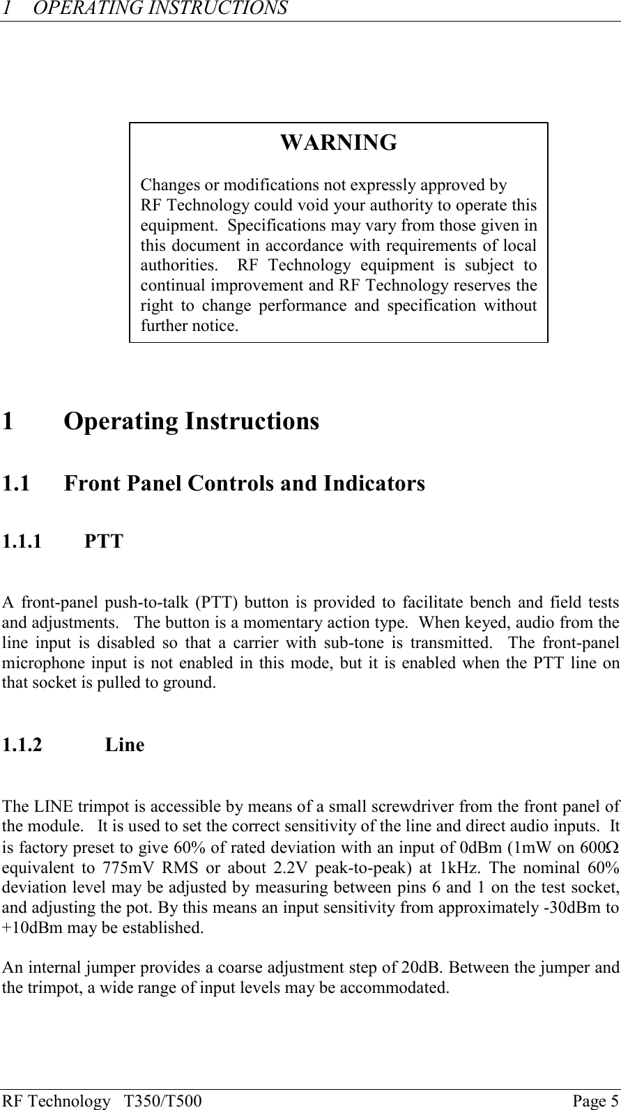 RF Technology   T350/T500Page 51OPERATING INSTRUCTIONS1Operating Instructions1.1 Front Panel Controls and Indicators1.1.1 PTTA front-panel push-to-talk (PTT) button is provided to facilitate bench  and field testsand adjustments.   The button is a momentary action type.  When keyed, audio from theline  input  is  disabled  so that  a  carrier  with  sub-tone  is  transmitted.    The  front-panelmicrophone input is not enabled in this mode, but it is enabled when the PTT line onthat socket is pulled to ground.1.1.2 LineThe LINE trimpot is accessible by means of a small screwdriver from the front panel ofthe module.   It is used to set the correct sensitivity of the line and direct audio inputs.  Itis factory preset to give 60% of rated deviation with an input of 0dBm (1mW on 600Wequivalent  to  775mV  RMS  or  about  2.2V  peak-to-peak)  at  1kHz.  The  nominal  60%deviation level may be adjusted by measuring between pins 6 and 1 on the test socket,and adjusting the pot. By this means an input sensitivity from approximately -30dBm to+10dBm may be established.An internal jumper provides a coarse adjustment step of 20dB. Between the jumper andthe trimpot, a wide range of input levels may be accommodated.WARNINGChanges or modifications not expressly approved byRF Technology could void your authority to operate thisequipment.  Specifications may vary from those given inthis document in accordance with requirements of localauthorities.    RF  Technology  equipment  is  subject  tocontinual improvement and RF Technology reserves theright  to  change  performance  and  specification  withoutfurther notice.