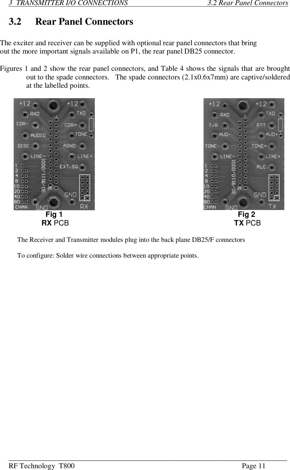 ___________________________________________________________________________RF Technology  T800 Page 113  TRANSMITTER I/O CONNECTIONS                                           3.2 Rear Panel Connectors3.2 Rear Panel ConnectorsThe exciter and receiver can be supplied with optional rear panel connectors that bringout the more important signals available on P1, the rear panel DB25 connector.Figures 1 and 2 show the rear panel connectors, and Table 4 shows the signals that are broughtout to the spade connectors.   The spade connectors (2.1x0.6x7mm) are captive/solderedat the labelled points.       Fig 1    Fig 2     RX PCB                             TX PCB     The Receiver and Transmitter modules plug into the back plane DB25/F connectors     To configure: Solder wire connections between appropriate points.