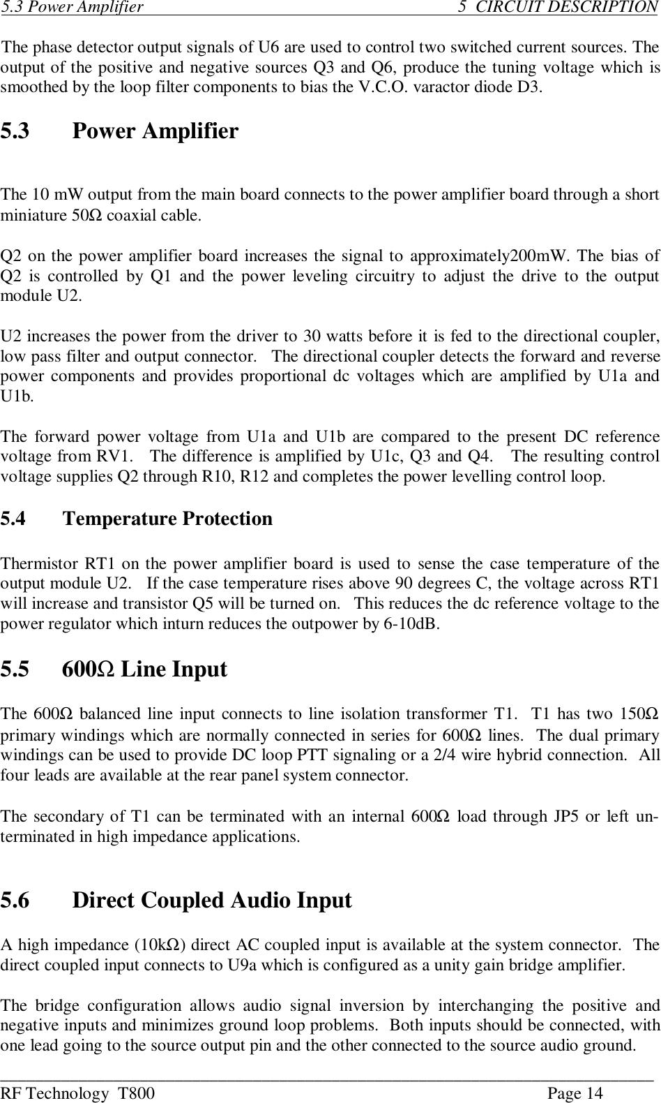 ___________________________________________________________________________RF Technology  T800 Page 145.3 Power Amplifier                                                                      5  CIRCUIT DESCRIPTIONThe phase detector output signals of U6 are used to control two switched current sources. Theoutput of the positive and negative sources Q3 and Q6, produce the tuning voltage which issmoothed by the loop filter components to bias the V.C.O. varactor diode D3.5.3 Power AmplifierThe 10 mW output from the main board connects to the power amplifier board through a shortminiature 50Ω coaxial cable.Q2 on the power amplifier board increases the signal to approximately200mW. The bias ofQ2 is  controlled  by  Q1  and  the  power  leveling  circuitry  to  adjust the  drive  to the  outputmodule U2.U2 increases the power from the driver to 30 watts before it is fed to the directional coupler,low pass filter and output connector.   The directional coupler detects the forward and reversepower components and provides proportional dc voltages which are amplified  by  U1a andU1b.The forward power voltage  from U1a and U1b are compared  to the present  DC referencevoltage from RV1.   The difference is amplified by U1c, Q3 and Q4.   The resulting controlvoltage supplies Q2 through R10, R12 and completes the power levelling control loop.5.4 Temperature ProtectionThermistor RT1 on the power amplifier board is used to sense the case temperature of theoutput module U2.   If the case temperature rises above 90 degrees C, the voltage across RT1will increase and transistor Q5 will be turned on.   This reduces the dc reference voltage to thepower regulator which inturn reduces the outpower by 6-10dB.5.5 600Ω Line InputThe 600Ω balanced line input connects to line isolation transformer T1.  T1 has two 150Ωprimary windings which are normally connected in series for 600Ω lines.  The dual primarywindings can be used to provide DC loop PTT signaling or a 2/4 wire hybrid connection.  Allfour leads are available at the rear panel system connector.The secondary of T1 can be terminated with an internal 600Ω load through JP5 or left un-terminated in high impedance applications.5.6 Direct Coupled Audio InputA high impedance (10kΩ) direct AC coupled input is available at the system connector.  Thedirect coupled input connects to U9a which is configured as a unity gain bridge amplifier.The  bridge  configuration  allows  audio  signal  inversion  by  interchanging  the  positive  andnegative inputs and minimizes ground loop problems.  Both inputs should be connected, withone lead going to the source output pin and the other connected to the source audio ground.