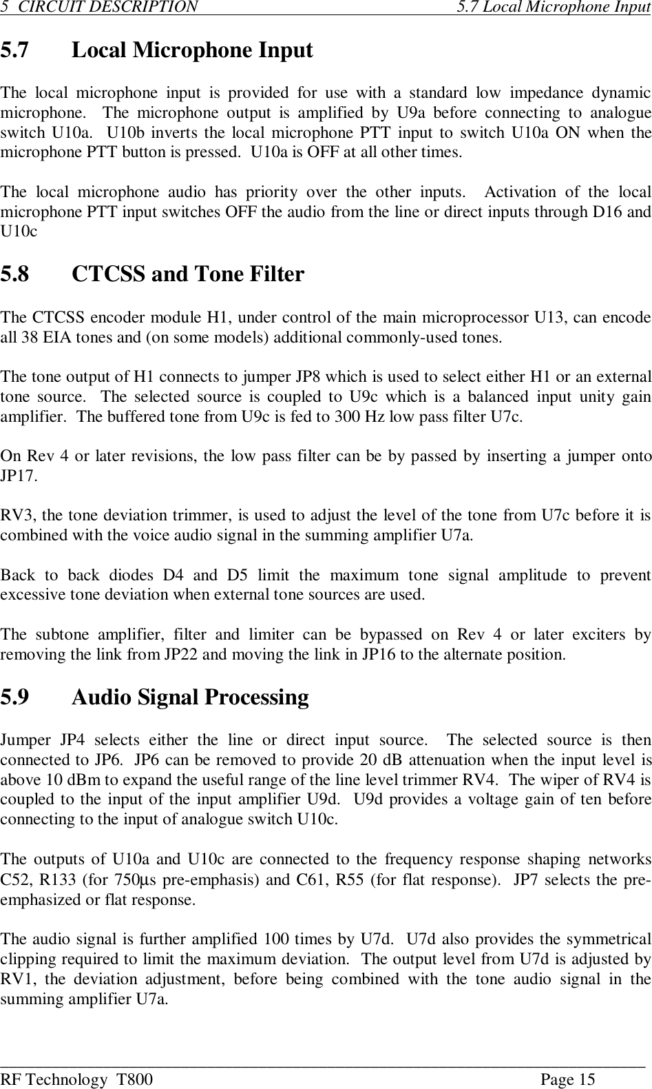 ___________________________________________________________________________RF Technology  T800 Page 155  CIRCUIT DESCRIPTION                                                            5.7 Local Microphone Input5.7 Local Microphone InputThe  local  microphone  input  is  provided  for  use  with  a standard  low  impedance  dynamicmicrophone.    The  microphone  output  is  amplified  by  U9a  before  connecting  to  analogueswitch U10a.  U10b inverts the local microphone PTT input to switch U10a ON when themicrophone PTT button is pressed.  U10a is OFF at all other times.The  local  microphone  audio  has  priority  over  the  other  inputs.    Activation  of  the  localmicrophone PTT input switches OFF the audio from the line or direct inputs through D16 andU10c5.8 CTCSS and Tone FilterThe CTCSS encoder module H1, under control of the main microprocessor U13, can encodeall 38 EIA tones and (on some models) additional commonly-used tones.The tone output of H1 connects to jumper JP8 which is used to select either H1 or an externaltone source.  The  selected source is coupled to U9c which  is  a balanced  input  unity  gainamplifier.  The buffered tone from U9c is fed to 300 Hz low pass filter U7c.On Rev 4 or later revisions, the low pass filter can be by passed by inserting a jumper ontoJP17.RV3, the tone deviation trimmer, is used to adjust the level of the tone from U7c before it iscombined with the voice audio signal in the summing amplifier U7a.Back  to  back  diodes  D4  and  D5  limit  the  maximum  tone  signal  amplitude  to  preventexcessive tone deviation when external tone sources are used.The  subtone  amplifier,  filter  and  limiter  can  be  bypassed  on  Rev  4  or  later  exciters  byremoving the link from JP22 and moving the link in JP16 to the alternate position.5.9 Audio Signal ProcessingJumper  JP4  selects  either  the  line  or  direct  input  source.    The  selected  source  is  thenconnected to JP6.  JP6 can be removed to provide 20 dB attenuation when the input level isabove 10 dBm to expand the useful range of the line level trimmer RV4.  The wiper of RV4 iscoupled to the input of the input amplifier U9d.  U9d provides a voltage gain of ten beforeconnecting to the input of analogue switch U10c.The outputs of U10a and U10c are connected to the  frequency response shaping  networksC52, R133 (for 750µs pre-emphasis) and C61, R55 (for flat response).  JP7 selects the pre-emphasized or flat response.The audio signal is further amplified 100 times by U7d.  U7d also provides the symmetricalclipping required to limit the maximum deviation.  The output level from U7d is adjusted byRV1,  the  deviation  adjustment,  before  being  combined  with  the  tone  audio  signal  in  thesumming amplifier U7a.