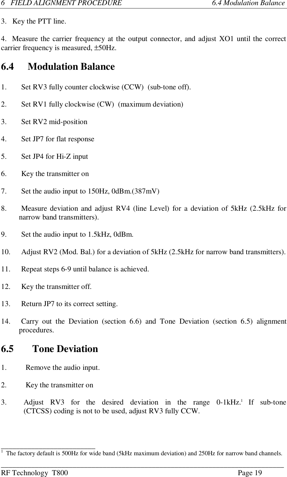 ___________________________________________________________________________RF Technology  T800 Page 196   FIELD ALIGNMENT PROCEDURE                                                6.4 Modulation Balance3. Key the PTT line.4.  Measure the carrier frequency at the output connector, and adjust XO1 until the correctcarrier frequency is measured, ±50Hz.6.4 Modulation Balance1.Set RV3 fully counter clockwise (CCW)  (sub-tone off).2.Set RV1 fully clockwise (CW)  (maximum deviation)3. Set RV2 mid-position4. Set JP7 for flat response5. Set JP4 for Hi-Z input6. Key the transmitter on7. Set the audio input to 150Hz, 0dBm.(387mV)8.Measure deviation and adjust RV4 (line Level)  for a deviation of 5kHz (2.5kHz fornarrow band transmitters).9. Set the audio input to 1.5kHz, 0dBm.10. Adjust RV2 (Mod. Bal.) for a deviation of 5kHz (2.5kHz for narrow band transmitters).11. Repeat steps 6-9 until balance is achieved.12. Key the transmitter off.13. Return JP7 to its correct setting.14.Carry  out  the  Deviation  (section  6.6)  and  Tone  Deviation  (section  6.5)  alignmentprocedures.6.5 Tone Deviation1.          Remove the audio input.2.          Key the transmitter on3. Adjust  RV3  for  the  desired  deviation  in  the  range  0-1kHz.1 If  sub-tone(CTCSS) coding is not to be used, adjust RV3 fully CCW._________________________1   The factory default is 500Hz for wide band (5kHz maximum deviation) and 250Hz for narrow band channels.