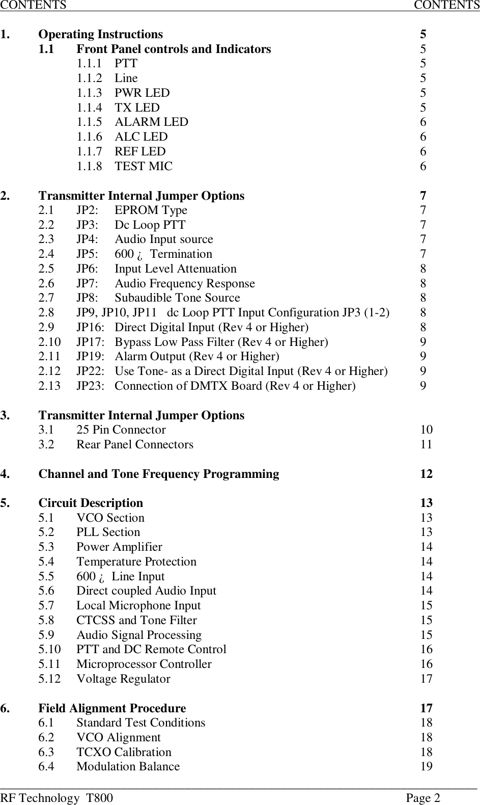 ___________________________________________________________________________RF Technology  T800 Page 2CONTENTS                                                                                                             CONTENTS1. Operating Instructions 51.1 Front Panel controls and Indicators 51.1.1 PTT 51.1.2 Line 51.1.3 PWR LED 51.1.4 TX LED 51.1.5 ALARM LED 61.1.6 ALC LED 61.1.7 REF LED 61.1.8 TEST MIC 62. Transmitter Internal Jumper Options 72.1 JP2:  EPROM Type 72.2 JP3:  Dc Loop PTT 72.3 JP4: Audio Input source 72.4 JP5: 600 ¿  Termination 72.5 JP6: Input Level Attenuation82.6 JP7: Audio Frequency Response 82.7 JP8:Subaudible Tone Source82.8 JP9, JP10, JP11   dc Loop PTT Input Configuration JP3 (1-2) 82.9 JP16: Direct Digital Input (Rev 4 or Higher) 82.10 JP17: Bypass Low Pass Filter (Rev 4 or Higher)92.11 JP19: Alarm Output (Rev 4 or Higher) 92.12 JP22: Use Tone- as a Direct Digital Input (Rev 4 or Higher) 92.13 JP23: Connection of DMTX Board (Rev 4 or Higher) 93. Transmitter Internal Jumper Options3.1 25 Pin Connector 103.2 Rear Panel Connectors 114. Channel and Tone Frequency Programming 125. Circuit Description 135.1 VCO Section 135.2 PLL Section 135.3 Power Amplifier 145.4 Temperature Protection 145.5 600 ¿  Line Input 145.6 Direct coupled Audio Input 145.7 Local Microphone Input 155.8 CTCSS and Tone Filter 155.9 Audio Signal Processing 155.10 PTT and DC Remote Control 165.11 Microprocessor Controller 165.12 Voltage Regulator 176. Field Alignment Procedure 176.1 Standard Test Conditions 186.2VCO Alignment186.3 TCXO Calibration 186.4 Modulation Balance 19