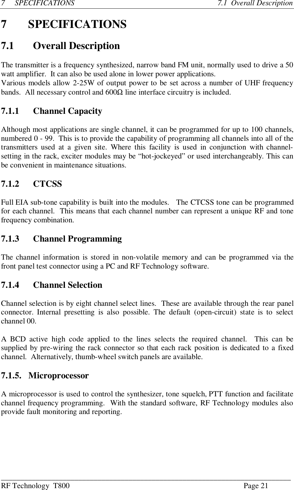 ___________________________________________________________________________RF Technology  T800 Page 217SPECIFICATIONS                                                                          7.1  Overall Description7SPECIFICATIONS7.1 Overall DescriptionThe transmitter is a frequency synthesized, narrow band FM unit, normally used to drive a 50watt amplifier.  It can also be used alone in lower power applications.Various models allow 2-25W of output power to be set across a number of UHF frequencybands.  All necessary control and 600Ω line interface circuitry is included.7.1.1 Channel CapacityAlthough most applications are single channel, it can be programmed for up to 100 channels,numbered 0 - 99.  This is to provide the capability of programming all channels into all of thetransmitters  used  at  a  given  site.  Where  this  facility  is  used  in  conjunction  with channel-setting in the rack, exciter modules may be “hot-jockeyed” or used interchangeably. This canbe convenient in maintenance situations.7.1.2 CTCSSFull EIA sub-tone capability is built into the modules.   The CTCSS tone can be programmedfor each channel.  This means that each channel number can represent a unique RF and tonefrequency combination.7.1.3 Channel ProgrammingThe channel information  is stored in  non-volatile memory and can be programmed via thefront panel test connector using a PC and RF Technology software.7.1.4 Channel SelectionChannel selection is by eight channel select lines.  These are available through the rear panelconnector.  Internal  presetting  is  also  possible.  The  default  (open-circuit)  state  is  to  selectchannel 00.A  BCD  active  high  code  applied  to  the  lines  selects  the  required  channel.    This  can  besupplied by pre-wiring the rack connector so that each rack position is dedicated to a fixedchannel.  Alternatively, thumb-wheel switch panels are available.7.1.5. MicroprocessorA microprocessor is used to control the synthesizer, tone squelch, PTT function and facilitatechannel frequency programming.  With the standard software, RF Technology modules alsoprovide fault monitoring and reporting.