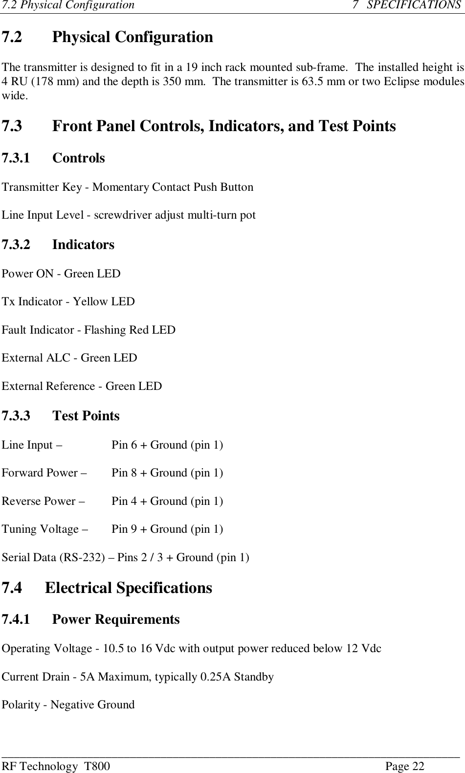 ___________________________________________________________________________RF Technology  T800 Page 227.2 Physical Configuration                                                                       7   SPECIFICATIONS7.2 Physical ConfigurationThe transmitter is designed to fit in a 19 inch rack mounted sub-frame.  The installed height is4 RU (178 mm) and the depth is 350 mm.  The transmitter is 63.5 mm or two Eclipse moduleswide.7.3 Front Panel Controls, Indicators, and Test Points7.3.1 ControlsTransmitter Key - Momentary Contact Push ButtonLine Input Level - screwdriver adjust multi-turn pot7.3.2 IndicatorsPower ON - Green LEDTx Indicator - Yellow LEDFault Indicator - Flashing Red LEDExternal ALC - Green LEDExternal Reference - Green LED7.3.3 Test PointsLine Input –  Pin 6 + Ground (pin 1)Forward Power –  Pin 8 + Ground (pin 1)Reverse Power –  Pin 4 + Ground (pin 1)Tuning Voltage –  Pin 9 + Ground (pin 1)Serial Data (RS-232) – Pins 2 / 3 + Ground (pin 1)7.4 Electrical Specifications7.4.1 Power RequirementsOperating Voltage - 10.5 to 16 Vdc with output power reduced below 12 VdcCurrent Drain - 5A Maximum, typically 0.25A StandbyPolarity - Negative Ground