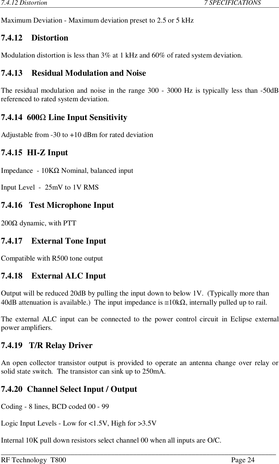 ___________________________________________________________________________RF Technology  T800 Page 247.4.12 Distortion                                                                                         7 SPECIFICATIONSMaximum Deviation - Maximum deviation preset to 2.5 or 5 kHz7.4.12   DistortionModulation distortion is less than 3% at 1 kHz and 60% of rated system deviation.7.4.13   Residual Modulation and NoiseThe residual modulation and noise in the range 300 - 3000 Hz is typically less than -50dBreferenced to rated system deviation.7.4.14  600Ω Line Input SensitivityAdjustable from -30 to +10 dBm for rated deviation7.4.15 HI-Z InputImpedance  - 10KΩ Nominal, balanced inputInput Level  -  25mV to 1V RMS7.4.16   Test Microphone Input200Ω dynamic, with PTT7.4.17   External Tone InputCompatible with R500 tone output7.4.18   External ALC InputOutput will be reduced 20dB by pulling the input down to below 1V.  (Typically more than40dB attenuation is available.)  The input impedance is ≅10kΩ, internally pulled up to rail.The external  ALC  input can be  connected to the power control  circuit  in  Eclipse  externalpower amplifiers.7.4.19   T/R Relay DriverAn open collector transistor output is provided to operate an antenna change over relay orsolid state switch.  The transistor can sink up to 250mA.7.4.20 Channel Select Input / OutputCoding - 8 lines, BCD coded 00 - 99Logic Input Levels - Low for &lt;1.5V, High for &gt;3.5VInternal 10K pull down resistors select channel 00 when all inputs are O/C.