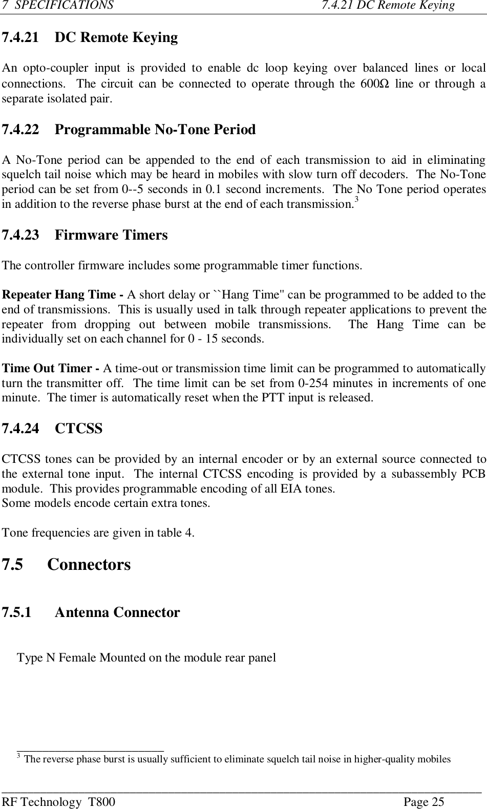 ___________________________________________________________________________RF Technology  T800 Page 257  SPECIFICATIONS          7.4.21 DC Remote Keying7.4.21   DC Remote KeyingAn  opto-coupler  input  is  provided  to  enable  dc  loop  keying  over  balanced  lines  or  localconnections.  The circuit can  be connected to operate through the 600Ω line or through aseparate isolated pair.7.4.22 Programmable No-Tone PeriodA No-Tone period can be appended to the  end  of  each  transmission  to aid  in  eliminatingsquelch tail noise which may be heard in mobiles with slow turn off decoders.  The No-Toneperiod can be set from 0--5 seconds in 0.1 second increments.  The No Tone period operatesin addition to the reverse phase burst at the end of each transmission.37.4.23 Firmware TimersThe controller firmware includes some programmable timer functions.Repeater Hang Time - A short delay or ``Hang Time&apos;&apos; can be programmed to be added to theend of transmissions.  This is usually used in talk through repeater applications to prevent therepeater  from  dropping  out  between  mobile  transmissions.    The  Hang  Time  can  beindividually set on each channel for 0 - 15 seconds.Time Out Timer - A time-out or transmission time limit can be programmed to automaticallyturn the transmitter off.  The time limit can be set from 0-254 minutes in increments of oneminute.  The timer is automatically reset when the PTT input is released.7.4.24 CTCSSCTCSS tones can be provided by an internal encoder or by an external source connected tothe external tone input.  The  internal CTCSS encoding is provided by a subassembly PCBmodule.  This provides programmable encoding of all EIA tones.Some models encode certain extra tones.Tone frequencies are given in table 4.7.5 Connectors7.5.1 Antenna ConnectorType N Female Mounted on the module rear panel_______________________3  The reverse phase burst is usually sufficient to eliminate squelch tail noise in higher-quality mobiles