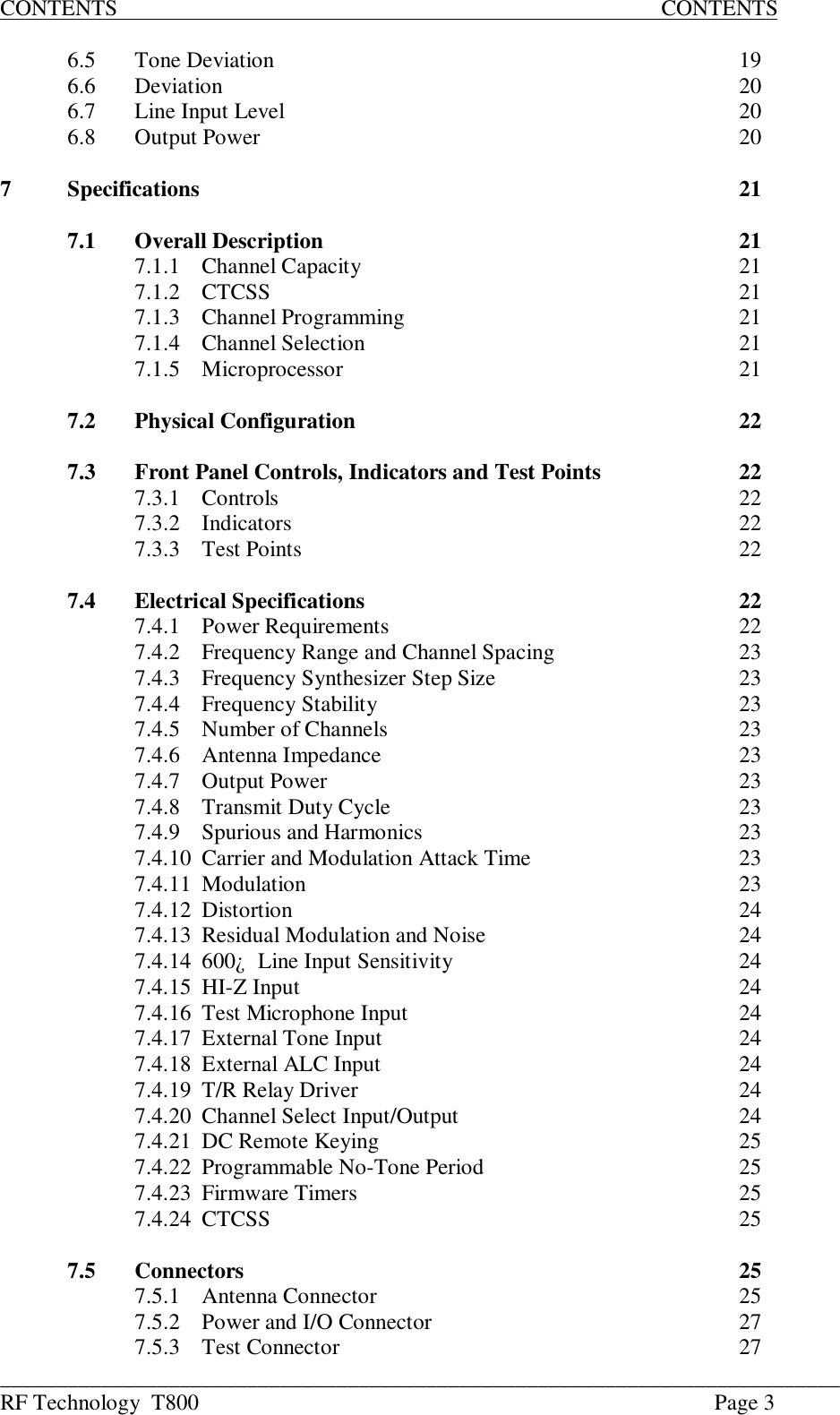 ___________________________________________________________________________RF Technology  T800 Page 3CONTENTS                                                                                                 CONTENTS6.5 Tone Deviation 196.6 Deviation 206.7 Line Input Level 206.8 Output Power 207Specifications 217.1 Overall Description 217.1.1 Channel Capacity 217.1.2 CTCSS 217.1.3 Channel Programming 217.1.4 Channel Selection 217.1.5 Microprocessor 217.2 Physical Configuration 227.3 Front Panel Controls, Indicators and Test Points 227.3.1 Controls 227.3.2 Indicators 227.3.3 Test Points 227.4 Electrical Specifications 227.4.1 Power Requirements 227.4.2 Frequency Range and Channel Spacing 237.4.3 Frequency Synthesizer Step Size 237.4.4 Frequency Stability 237.4.5 Number of Channels 237.4.6 Antenna Impedance 237.4.7 Output Power 237.4.8Transmit Duty Cycle237.4.9 Spurious and Harmonics 237.4.10 Carrier and Modulation Attack Time 237.4.11 Modulation 237.4.12 Distortion 247.4.13 Residual Modulation and Noise 247.4.14600¿  Line Input Sensitivity247.4.15 HI-Z Input 247.4.16 Test Microphone Input 247.4.17 External Tone Input 247.4.18 External ALC Input 247.4.19 T/R Relay Driver 247.4.20 Channel Select Input/Output 247.4.21 DC Remote Keying 257.4.22 Programmable No-Tone Period 257.4.23 Firmware Timers 257.4.24 CTCSS 257.5 Connectors 257.5.1 Antenna Connector 257.5.2 Power and I/O Connector 277.5.3 Test Connector 27