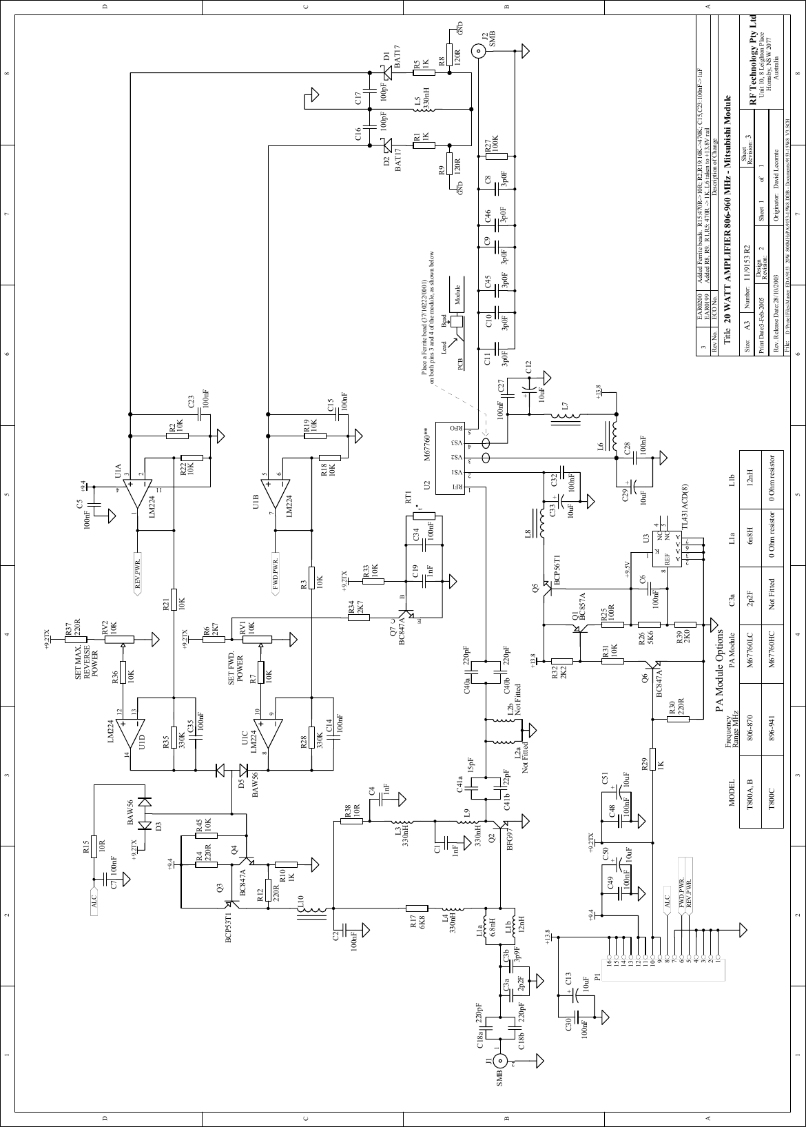 1 2 3 4 5 6 78ABCD87654321DCBA1120 WATT AMPLIFIER 806-960 MHz - Mitsubishi Module11/9153 R2 33-Feb-2005 D:\Protel Files\Master_EDA\9153_20W_800MHzPA\9153-15W8.DDB - Documents\9153-15W8_V3.SCHTitleSize: Number:Print Date:File:Revision:Sheet ofA3 RF Technology Pty LtdUnit 10, 8 Leighton PlaceHornsby, NSW 2077AustraliaRev. Release Date:  Originator:Rev No. ECO No. Description of ChangeSheetRevision:DesignPA Module OptionsFrequencyRange MHzPOWERSET MAX.REVERSESET FWD.POWERFWD.PWR.REV.PWR.ALCALCFWD.PWR.REV.PWR.+13.8+9.4+9.2TX+9.4+13.8+9.4 +9.2TX+9.2TX+9.2TX806-870896-941M67760LCM67760HC+13.8567U1BLM224121314U1DLM224+C1310uF12J1SMBJ2SMB12345678910111213141516P1RV210KC27100nF+C1210uF1098U1CLM224tRT1L10C113p0FC83p0FC103p0FC453p0FC93p0FC463p0FC16100pFC17100pFL6L7C30100nFL5330nHRFI1VS12VS23VS34RFO5U2 M67760**R4510KC14100nFR28330KC35100nFR35330KR1510RC7 100nFR710KR3610KC34100nFR3310KC15100nFR310KR2110KR37220RR1910KC5100nFC23100nFR210KR27100KR322K2R3110KQ6BC847ABE CQ7BC847AQ4BC847AC48100nFC49100nFR291KR30220RR4220RR12220RC28100nF+C2910uF+C3310uFC32100nFL8R1810KR2210KRV110KR11KR51K+C5110uFR62K7R342K7T800A, BT800CMODELR265K6R392K0REF8A2A3A6A7K1NC 4NC 5U3TL431ACD(8)R25100RC18a 220pFC18b 220pFL1a6.8nHC3a2p2FC3b3p9FQ3BCP53T1R101KD5BAW56R3810RL4330nHL9330nHR176K8L2aNot FittedC41a15pFC41b 22pFQ1BC857AD3BAW56+9.2TX321411U1ALM224L1b12nHL2bNot FittedC40a 220pFC40b 220pFC6100nFQ2BFG97Q5BCP56T1D1BAT17D2BAT17L3330nH+C5010uFC41nFC2100nFC11nFC191nFPA Module C3a L1a L1b6n8H 12nH2p2FNot Fitted  0 Ohm resistor 0 Ohm resistor 28/10/2003 David LecomteR8120RR9120R GNDGND3EAR0200 Added Ferrite beads.  R15:470R-&gt;10R; R2,R19:10K-&gt;470K; C15,C23:100nF-&gt;1uFPlace a Ferrite bead (37/10222/0001)on both pins 3 and 4 of the module, as shown belowPCB ModuleBeadLeadEAR0199 Added R8, R9.  R1,R5: 470R -&gt; 1K. L6 taken to +13.8V rail+9.5V2