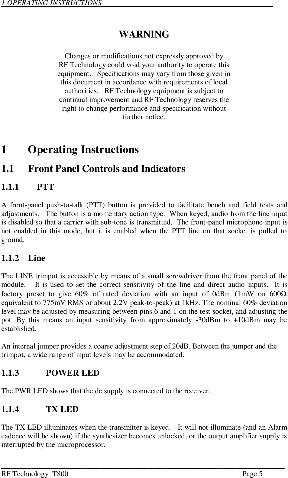 ___________________________________________________________________________RF Technology  T800 Page 51 OPERATING INSTRUCTIONS                                                                                           WARNINGChanges or modifications not expressly approved byRF Technology could void your authority to operate thisequipment.   Specifications may vary from those given inthis document in accordance with requirements of localauthorities.   RF Technology equipment is subject tocontinual improvement and RF Technology reserves theright to change performance and specification withoutfurther notice.1Operating Instructions1.1 Front Panel Controls and Indicators1.1.1 PTTA  front-panel  push-to-talk (PTT) button  is  provided to facilitate  bench  and  field  tests  andadjustments.   The button is a momentary action type.  When keyed, audio from the line inputis disabled so that a carrier with sub-tone is transmitted.  The front-panel microphone input isnot enabled in this  mode, but it is enabled  when  the PTT line on that socket is  pulled  toground.1.1.2 LineThe LINE trimpot is accessible by means of a small screwdriver from the front panel of themodule.   It is used to set the correct sensitivity  of  the  line and direct audio  inputs.  It isfactory  preset  to  give  60%  of  rated  deviation  with  an  input  of  0dBm  (1mW  on  600Ωequivalent to 775mV RMS or about 2.2V peak-to-peak) at 1kHz. The nominal 60% deviationlevel may be adjusted by measuring between pins 6 and 1 on the test socket, and adjusting thepot.  By  this  means  an  input  sensitivity  from  approximately  -30dBm  to  +10dBm  may  beestablished.An internal jumper provides a coarse adjustment step of 20dB. Between the jumper and thetrimpot, a wide range of input levels may be accommodated.1.1.3 POWER LEDThe PWR LED shows that the dc supply is connected to the receiver.1.1.4  TX LEDThe TX LED illuminates when the transmitter is keyed.   It will not illuminate (and an Alarmcadence will be shown) if the synthesizer becomes unlocked, or the output amplifier supply isinterrupted by the microprocessor.