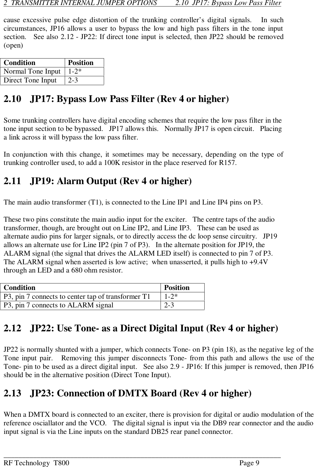 ___________________________________________________________________________RF Technology  T800 Page 92  TRANSMITTER INTERNAL JUMPER OPTIONS          2.10  JP17: Bypass Low Pass Filtercause excessive pulse edge distortion of the trunking controller’s  digital  signals.      In suchcircumstances, JP16 allows a user to bypass the low and high pass filters in the tone inputsection.   See also 2.12 - JP22: If direct tone input is selected, then JP22 should be removed(open)Condition PositionNormal Tone Input 1-2*Direct Tone Input 2-32.10 JP17: Bypass Low Pass Filter (Rev 4 or higher)Some trunking controllers have digital encoding schemes that require the low pass filter in thetone input section to be bypassed.   JP17 allows this.   Normally JP17 is open circuit.   Placinga link across it will bypass the low pass filter.In conjunction with this change, it sometimes  may be  necessary, depending on the type oftrunking controller used, to add a 100K resistor in the place reserved for R157.2.11 JP19: Alarm Output (Rev 4 or higher)The main audio transformer (T1), is connected to the Line IP1 and Line IP4 pins on P3.These two pins constitute the main audio input for the exciter.   The centre taps of the audiotransformer, though, are brought out on Line IP2, and Line IP3.   These can be used asalternate audio pins for larger signals, or to directly access the dc loop sense circuitry.   JP19allows an alternate use for Line IP2 (pin 7 of P3).   In the alternate position for JP19, theALARM signal (the signal that drives the ALARM LED itself) is connected to pin 7 of P3.The ALARM signal when asserted is low active;  when unasserted, it pulls high to +9.4Vthrough an LED and a 680 ohm resistor.Condition PositionP3, pin 7 connects to center tap of transformer T1 1-2*P3, pin 7 connects to ALARM signal 2-32.12 JP22: Use Tone- as a Direct Digital Input (Rev 4 or higher)JP22 is normally shunted with a jumper, which connects Tone- on P3 (pin 18), as the negative leg of theTone input pair.   Removing this jumper disconnects Tone- from this path and allows the use of theTone- pin to be used as a direct digital input.   See also 2.9 - JP16: If this jumper is removed, then JP16should be in the alternative position (Direct Tone Input).2.13 JP23: Connection of DMTX Board (Rev 4 or higher)When a DMTX board is connected to an exciter, there is provision for digital or audio modulation of thereference osciallator and the VCO.   The digital signal is input via the DB9 rear connector and the audioinput signal is via the Line inputs on the standard DB25 rear panel connector.