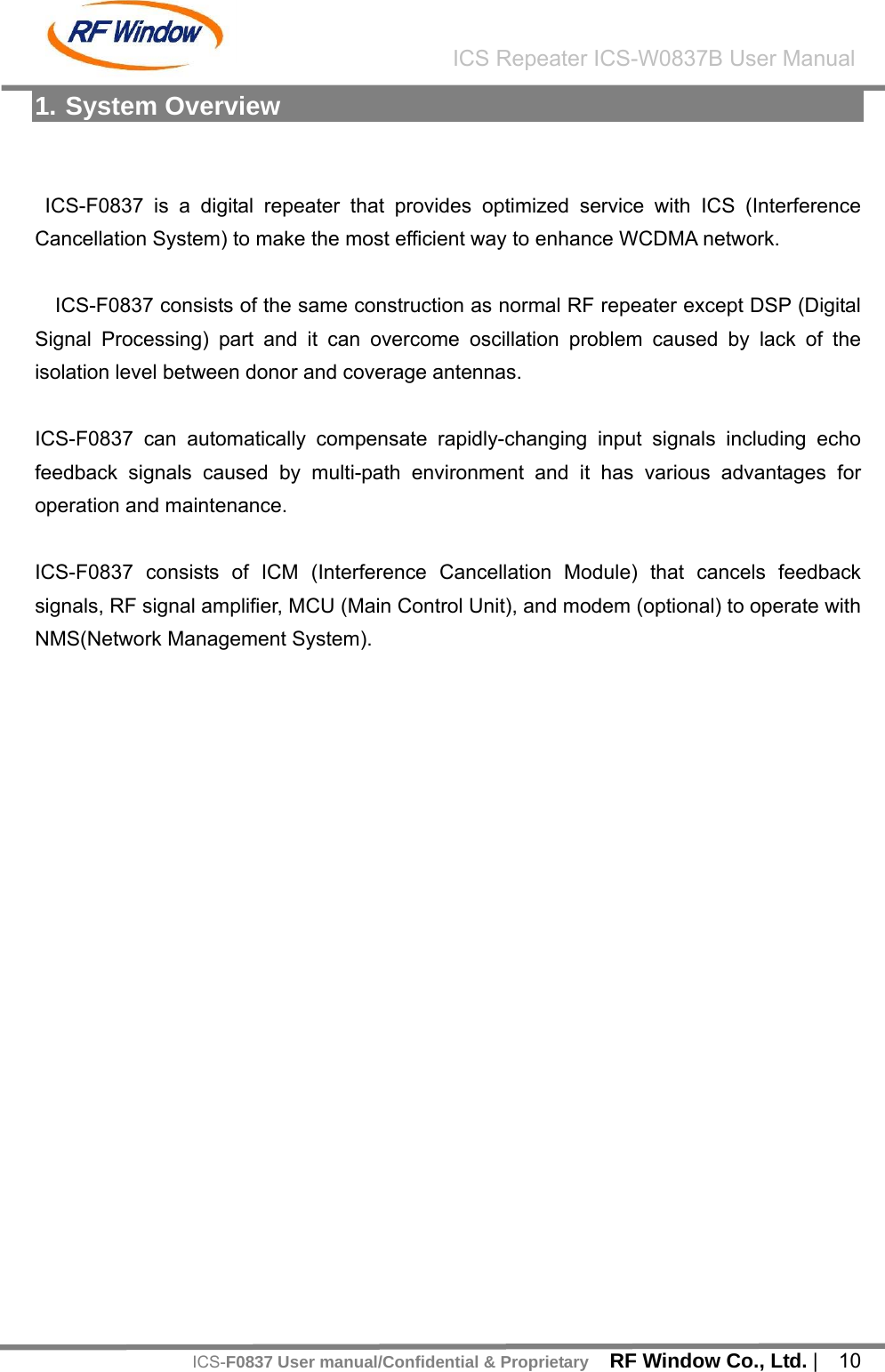    RF Window Co., Ltd. |  10 ICS Repeater ICS-W0837B User ManualICS-F0837 User manual/Confidential &amp; Proprietary1. System Overview   ICS-F0837 is a digital repeater that provides optimized service with ICS (Interference Cancellation System) to make the most efficient way to enhance WCDMA network.  ICS-F0837 consists of the same construction as normal RF repeater except DSP (Digital Signal Processing) part and it can overcome oscillation problem caused by lack of the isolation level between donor and coverage antennas.    ICS-F0837 can automatically compensate rapidly-changing input signals including echo feedback signals caused by multi-path environment and it has various advantages for operation and maintenance.  ICS-F0837 consists of ICM (Interference Cancellation Module) that cancels feedback signals, RF signal amplifier, MCU (Main Control Unit), and modem (optional) to operate with NMS(Network Management System).    