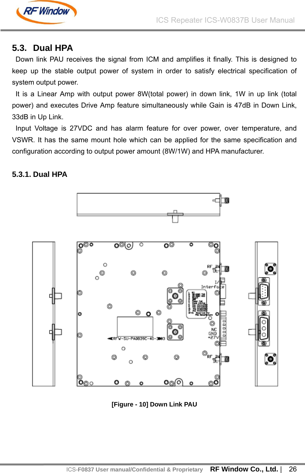    RF Window Co., Ltd. |  26 ICS Repeater ICS-W0837B User ManualICS-F0837 User manual/Confidential &amp; Proprietary 5.3. Dual HPA Down link PAU receives the signal from ICM and amplifies it finally. This is designed to keep up the stable output power of system in order to satisfy electrical specification of system output power. It is a Linear Amp with output power 8W(total power) in down link, 1W in up link (total power) and executes Drive Amp feature simultaneously while Gain is 47dB in Down Link, 33dB in Up Link. Input Voltage is 27VDC and has alarm feature for over power, over temperature, and VSWR. It has the same mount hole which can be applied for the same specification and configuration according to output power amount (8W/1W) and HPA manufacturer.  5.3.1. Dual HPA    [Figure - 10] Down Link PAU    