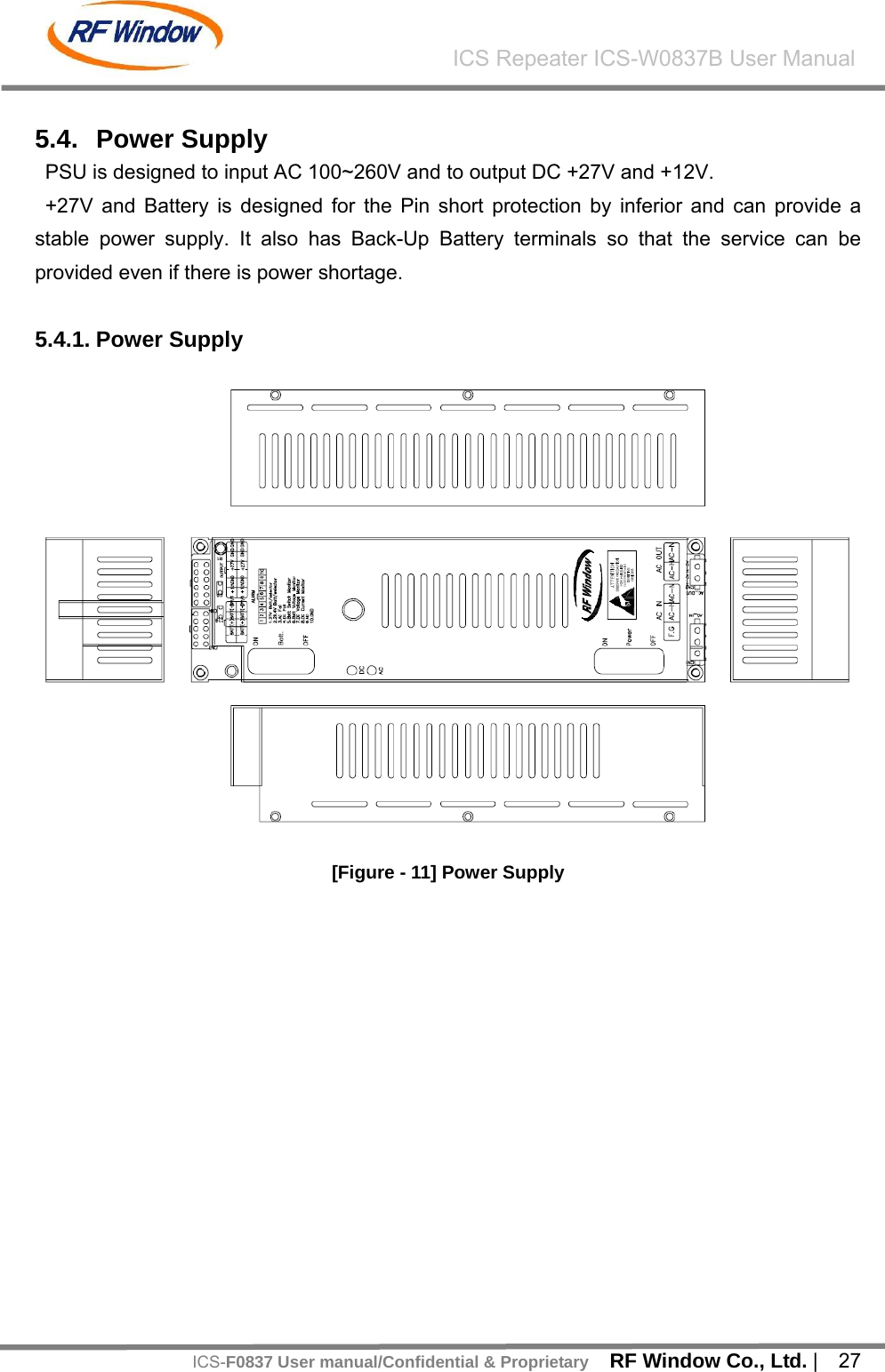    RF Window Co., Ltd. |  27 ICS Repeater ICS-W0837B User ManualICS-F0837 User manual/Confidential &amp; Proprietary 5.4. Power Supply PSU is designed to input AC 100~260V and to output DC +27V and +12V.   +27V and Battery is designed for the Pin short protection by inferior and can provide a stable power supply. It also has Back-Up Battery terminals so that the service can be provided even if there is power shortage.  5.4.1. Power Supply    [Figure - 11] Power Supply  