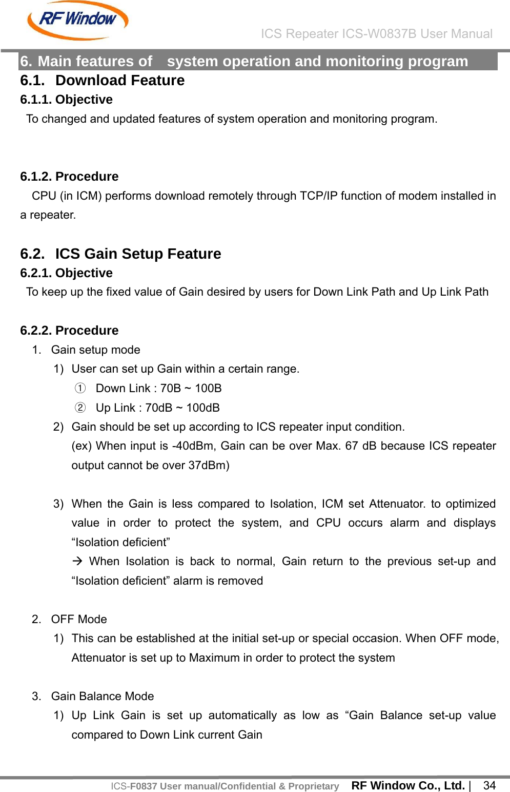    RF Window Co., Ltd. |  34 ICS Repeater ICS-W0837B User ManualICS-F0837 User manual/Confidential &amp; Proprietary6. Main features of    system operation and monitoring program 6.1. Download Feature 6.1.1. Objective To changed and updated features of system operation and monitoring program.   6.1.2. Procedure CPU (in ICM) performs download remotely through TCP/IP function of modem installed in a repeater.  6.2.  ICS Gain Setup Feature 6.2.1. Objective To keep up the fixed value of Gain desired by users for Down Link Path and Up Link Path  6.2.2. Procedure 1.  Gain setup mode 1)  User can set up Gain within a certain range. ① Down Link : 70B ~ 100B ② Up Link : 70dB ~ 100dB 2)  Gain should be set up according to ICS repeater input condition. (ex) When input is -40dBm, Gain can be over Max. 67 dB because ICS repeater output cannot be over 37dBm)  3)  When the Gain is less compared to Isolation, ICM set Attenuator. to optimized value in order to protect the system, and CPU occurs alarm and displays &ldquo;Isolation deficient&rdquo; &AElig; When Isolation is back to normal, Gain return to the previous set-up and &ldquo;Isolation deficient&rdquo; alarm is removed  2. OFF Mode 1)  This can be established at the initial set-up or special occasion. When OFF mode, Attenuator is set up to Maximum in order to protect the system  3.  Gain Balance Mode 1)  Up Link Gain is set up automatically as low as &ldquo;Gain Balance set-up value compared to Down Link current Gain 