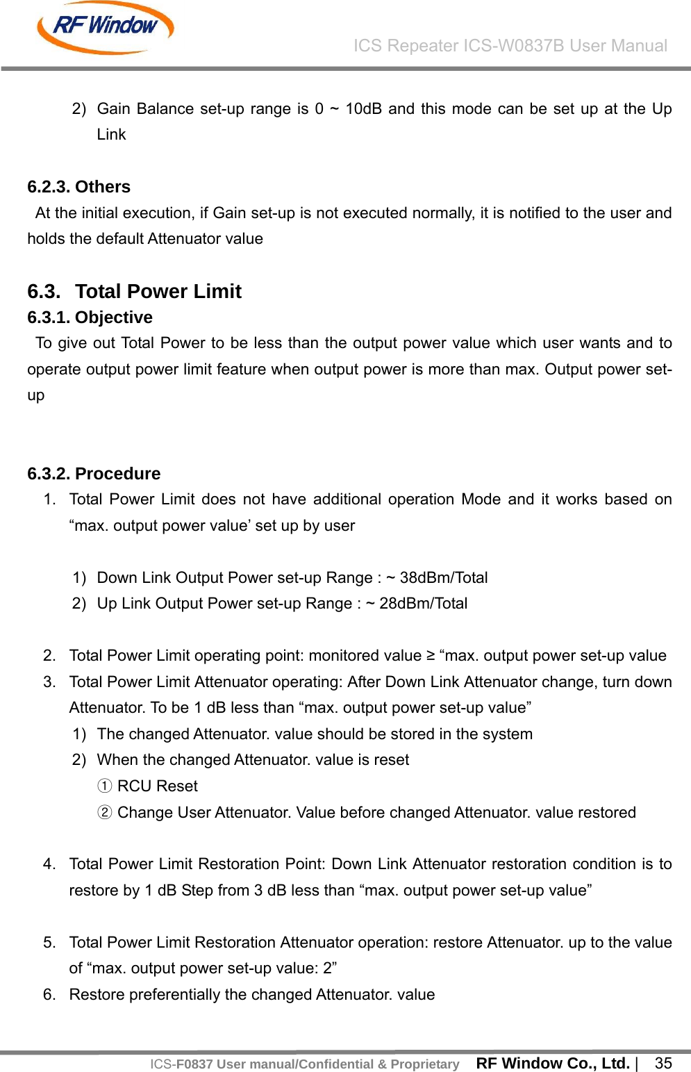    RF Window Co., Ltd. |  35 ICS Repeater ICS-W0837B User ManualICS-F0837 User manual/Confidential &amp; Proprietary 2)  Gain Balance set-up range is 0 ~ 10dB and this mode can be set up at the Up Link  6.2.3. Others At the initial execution, if Gain set-up is not executed normally, it is notified to the user and holds the default Attenuator value  6.3.  Total Power Limit   6.3.1. Objective To give out Total Power to be less than the output power value which user wants and to operate output power limit feature when output power is more than max. Output power set-up   6.3.2. Procedure 1.  Total Power Limit does not have additional operation Mode and it works based on &ldquo;max. output power value&rsquo; set up by user  1)  Down Link Output Power set-up Range : ~ 38dBm/Total 2)  Up Link Output Power set-up Range : ~ 28dBm/Total  2.  Total Power Limit operating point: monitored value &ge; &ldquo;max. output power set-up value 3.  Total Power Limit Attenuator operating: After Down Link Attenuator change, turn down Attenuator. To be 1 dB less than &ldquo;max. output power set-up value&rdquo;     1)  The changed Attenuator. value should be stored in the system 2)  When the changed Attenuator. value is reset ① RCU Reset   ② Change User Attenuator. Value before changed Attenuator. value restored  4.  Total Power Limit Restoration Point: Down Link Attenuator restoration condition is to restore by 1 dB Step from 3 dB less than &ldquo;max. output power set-up value&rdquo;  5.  Total Power Limit Restoration Attenuator operation: restore Attenuator. up to the value of &ldquo;max. output power set-up value: 2&rdquo; 6.  Restore preferentially the changed Attenuator. value   