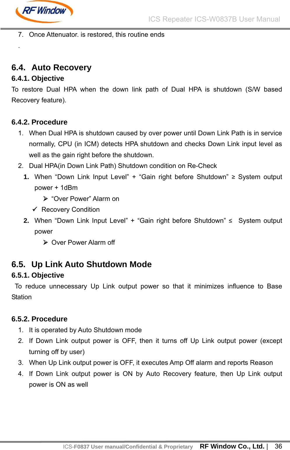    RF Window Co., Ltd. |  36 ICS Repeater ICS-W0837B User ManualICS-F0837 User manual/Confidential &amp; Proprietary7.  Once Attenuator. is restored, this routine ends .  6.4. Auto Recovery  6.4.1. Objective To restore Dual HPA when the down link path of Dual HPA is shutdown (S/W based Recovery feature).  6.4.2. Procedure   1.  When Dual HPA is shutdown caused by over power until Down Link Path is in service normally, CPU (in ICM) detects HPA shutdown and checks Down Link input level as well as the gain right before the shutdown. 2.  Dual HPA(in Down Link Path) Shutdown condition on Re-Check 1.  When &ldquo;Down Link Input Level&rdquo; + &ldquo;Gain right before Shutdown&rdquo; &ge; System output power + 1dBm   &frac34; &ldquo;Over Power&rdquo; Alarm on 9 Recovery Condition 2.  When &ldquo;Down Link Input Level&rdquo; + &ldquo;Gain right before Shutdown&rdquo; &le;  System output power  &frac34; Over Power Alarm off  6.5.  Up Link Auto Shutdown Mode 6.5.1. Objective  To reduce unnecessary Up Link output power so that it minimizes influence to Base Station  6.5.2. Procedure 1.  It is operated by Auto Shutdown mode 2.  If Down Link output power is OFF, then it turns off Up Link output power (except turning off by user) 3.  When Up Link output power is OFF, it executes Amp Off alarm and reports Reason 4.  If Down Link output power is ON by Auto Recovery feature, then Up Link output power is ON as well   