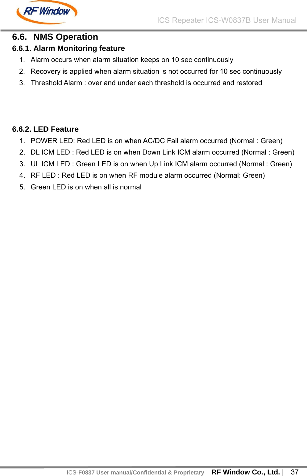    RF Window Co., Ltd. |  37 ICS Repeater ICS-W0837B User ManualICS-F0837 User manual/Confidential &amp; Proprietary6.6. NMS Operation 6.6.1. Alarm Monitoring feature 1.  Alarm occurs when alarm situation keeps on 10 sec continuously 2.  Recovery is applied when alarm situation is not occurred for 10 sec continuously 3.  Threshold Alarm : over and under each threshold is occurred and restored    6.6.2. LED Feature 1.  POWER LED: Red LED is on when AC/DC Fail alarm occurred (Normal : Green) 2.  DL ICM LED : Red LED is on when Down Link ICM alarm occurred (Normal : Green) 3.  UL ICM LED : Green LED is on when Up Link ICM alarm occurred (Normal : Green) 4.  RF LED : Red LED is on when RF module alarm occurred (Normal: Green) 5.  Green LED is on when all is normal   