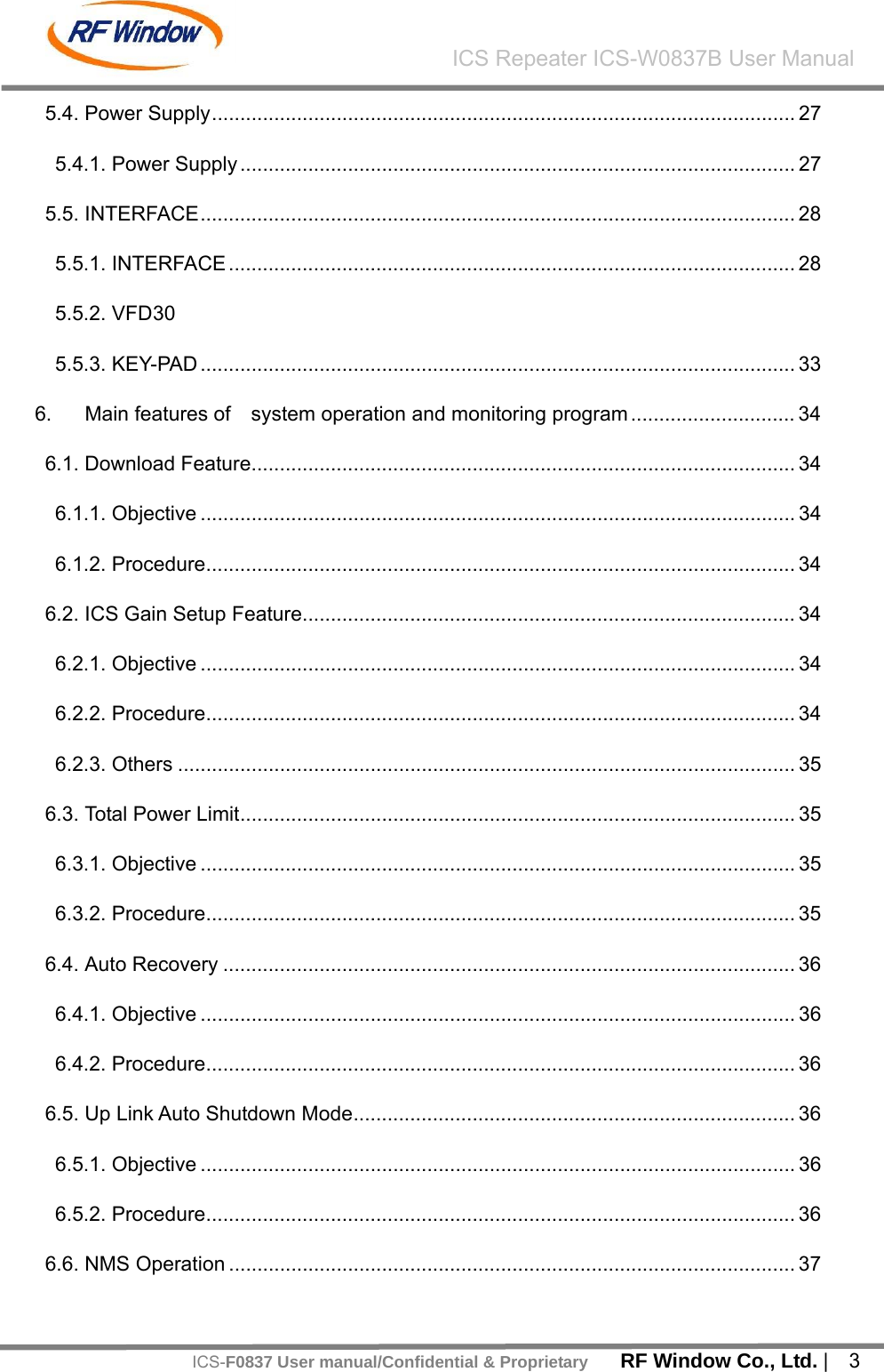    RF Window Co., Ltd. |  3 ICS Repeater ICS-W0837B User ManualICS-F0837 User manual/Confidential &amp; Proprietary5.4. Power Supply....................................................................................................... 27 5.4.1. Power Supply .................................................................................................. 27 5.5. INTERFACE......................................................................................................... 28 5.5.1. INTERFACE .................................................................................................... 28 5.5.2. VFD 30 5.5.3. KEY-PAD ......................................................................................................... 33 6. Main features of    system operation and monitoring program ............................. 34 6.1. Download Feature................................................................................................ 34 6.1.1. Objective ......................................................................................................... 34 6.1.2. Procedure........................................................................................................ 34 6.2. ICS Gain Setup Feature....................................................................................... 34 6.2.1. Objective ......................................................................................................... 34 6.2.2. Procedure........................................................................................................ 34 6.2.3. Others ............................................................................................................. 35 6.3. Total Power Limit.................................................................................................. 35 6.3.1. Objective ......................................................................................................... 35 6.3.2. Procedure........................................................................................................ 35 6.4. Auto Recovery ..................................................................................................... 36 6.4.1. Objective ......................................................................................................... 36 6.4.2. Procedure........................................................................................................ 36 6.5. Up Link Auto Shutdown Mode.............................................................................. 36 6.5.1. Objective ......................................................................................................... 36 6.5.2. Procedure........................................................................................................ 36 6.6. NMS Operation .................................................................................................... 37 