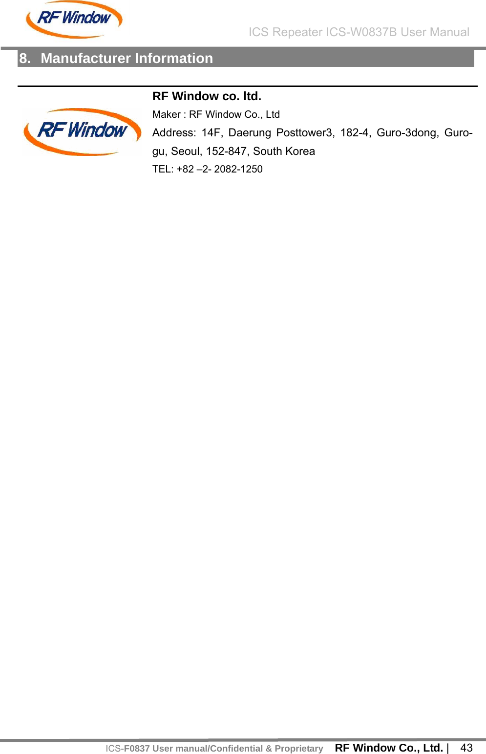    RF Window Co., Ltd. |  43 ICS Repeater ICS-W0837B User ManualICS-F0837 User manual/Confidential &amp; Proprietary8. Manufacturer Information  RF Window co. ltd. Maker : RF Window Co., Ltd Address: 14F, Daerung Posttower3, 182-4, Guro-3dong, Guro-gu, Seoul, 152-847, South Korea  TEL: +82 &ndash;2- 2082-1250  