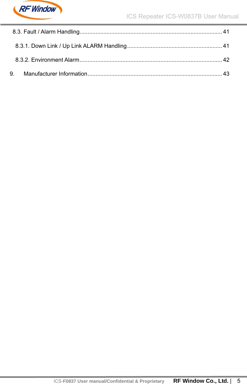    RF Window Co., Ltd. |  5 ICS Repeater ICS-W0837B User ManualICS-F0837 User manual/Confidential &amp; Proprietary8.3. Fault / Alarm Handling.......................................................................................... 41 8.3.1. Down Link / Up Link ALARM Handling............................................................ 41 8.3.2. Environment Alarm.......................................................................................... 42 9. Manufacturer Information..................................................................................... 43   
