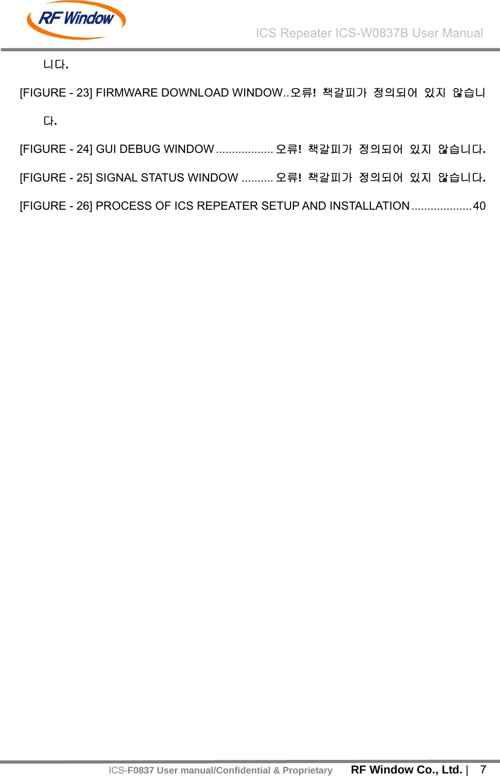    RF Window Co., Ltd. |  7 ICS Repeater ICS-W0837B User ManualICS-F0837 User manual/Confidential &amp; Proprietary니다. [FIGURE - 23] FIRMWARE DOWNLOAD WINDOW..오류!  책갈피가 정의되어 있지 않습니다. [FIGURE - 24] GUI DEBUG WINDOW .................. 오류!  책갈피가 정의되어 있지 않습니다. [FIGURE - 25] SIGNAL STATUS WINDOW .......... 오류!  책갈피가 정의되어 있지 않습니다. [FIGURE - 26] PROCESS OF ICS REPEATER SETUP AND INSTALLATION ...................40  