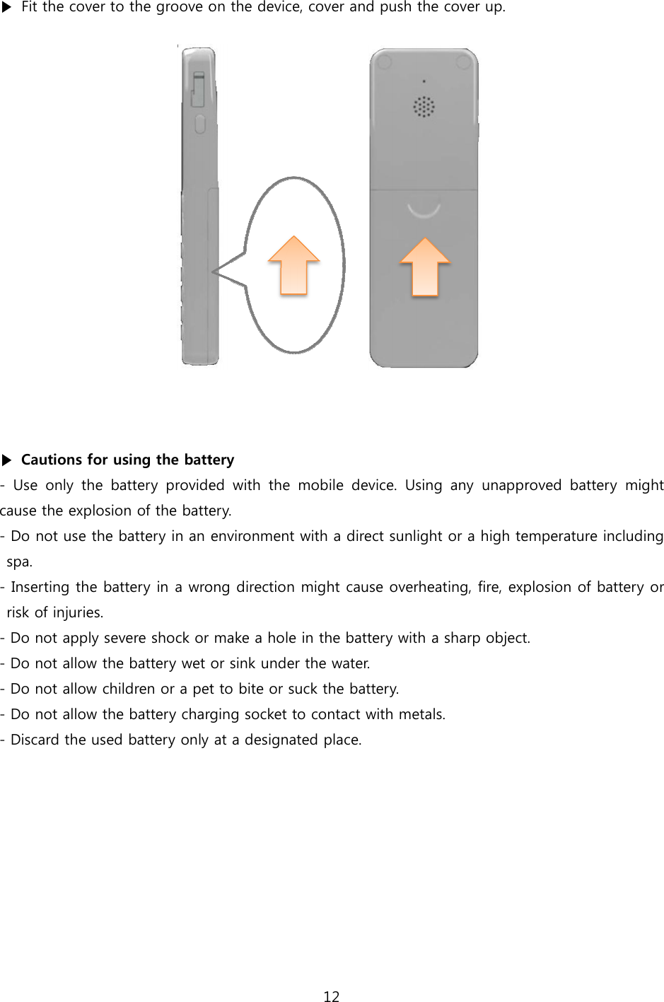  ▶  Fit the cover to the groove on the device,    ▶  Cautions for using the battery-  Use  only  the  battery provided  with  the  mobile  device.  Using cause the explosion of the battery.- Do not use the battery in an environment with a direct sunlight or a high temperature including spa. - Inserting the battery in a wrong direction might cause overheating, fire, explosion of battery orrisk of injuries. - Do not apply severe shock or make a hole in the - Do not allow the battery wet or sink under the water.- Do not allow children or a pet to bite or suck the battery.- Do not allow the battery charging socket to con- Discard the used battery only at a designated place. 12 to the groove on the device, cover and push the cover up.   battery provided  with  the  mobile  device.  Using any  unapproved cause the explosion of the battery. in an environment with a direct sunlight or a high temperature including in a wrong direction might cause overheating, fire, explosion of battery orDo not apply severe shock or make a hole in the battery with a sharp object.Do not allow the battery wet or sink under the water. Do not allow children or a pet to bite or suck the battery. charging socket to contact with metals. only at a designated place.   approved battery  might in an environment with a direct sunlight or a high temperature including in a wrong direction might cause overheating, fire, explosion of battery or with a sharp object. 