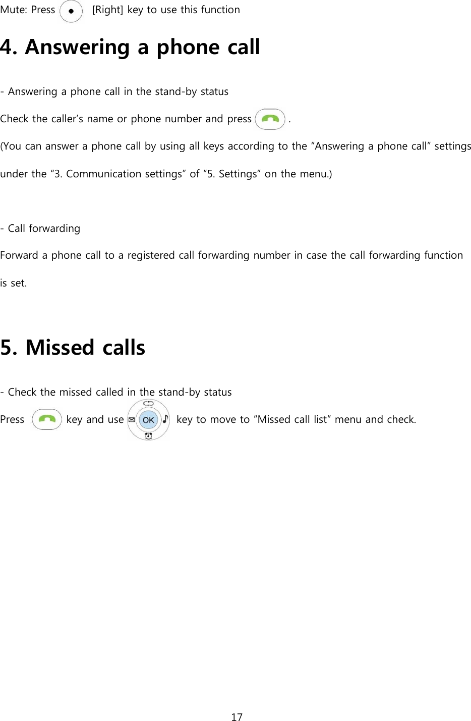 17  Mute: Press              [Right] key to use this function 4. Answering a phone call   - Answering a phone call in the stand-by status Check the caller&rsquo;s name or phone number and press              . (You can answer a phone call by using all keys according to the &ldquo;Answering a phone call&rdquo; settings under the &ldquo;3. Communication settings&rdquo; of &ldquo;5. Settings&rdquo; on the menu.)  - Call forwarding Forward a phone call to a registered call forwarding number in case the call forwarding function is set.    5. Missed calls - Check the missed called in the stand-by status Press                key and use                    key to move to &ldquo;Missed call list&rdquo; menu and check.    