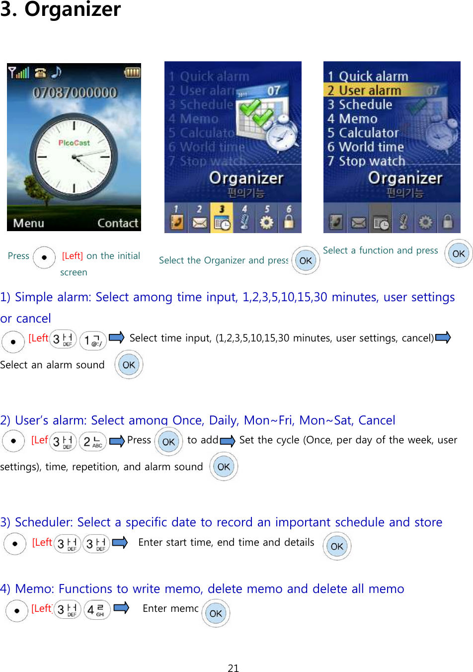 21   3. Organizer      Press              [Left] on the initial screen Select the Organizer and press   Select a function and press 1) Simple alarm: Select among time input, 1,2,3,5,10,15,30 minutes, user settings or cancel [Left]                              Select time input, (1,2,3,5,10,15,30 minutes, user settings, cancel)   Select an alarm sound      2) User&rsquo;s alarm: Select among Once, Daily, Mon~Fri, Mon~Sat, Cancel [Left]                            Press              to add        Set the cycle (Once, per day of the week, user settings), time, repetition, and alarm sound    3) Scheduler: Select a specific date to record an important schedule and store [Left]                                Enter start time, end time and details        4) Memo: Functions to write memo, delete memo and delete all memo [Left]                                  Enter memo  