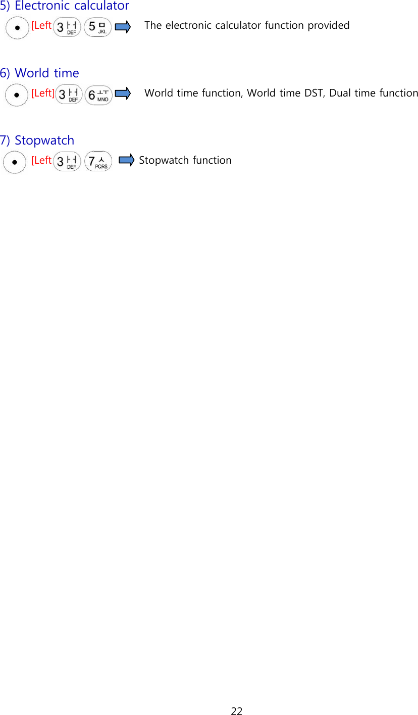 22  5) Electronic calculator [Left]                                  The electronic calculator function provided  6) World time [Left]                                  World time function, World time DST, Dual time function  7) Stopwatch [Left]                                Stopwatch function     