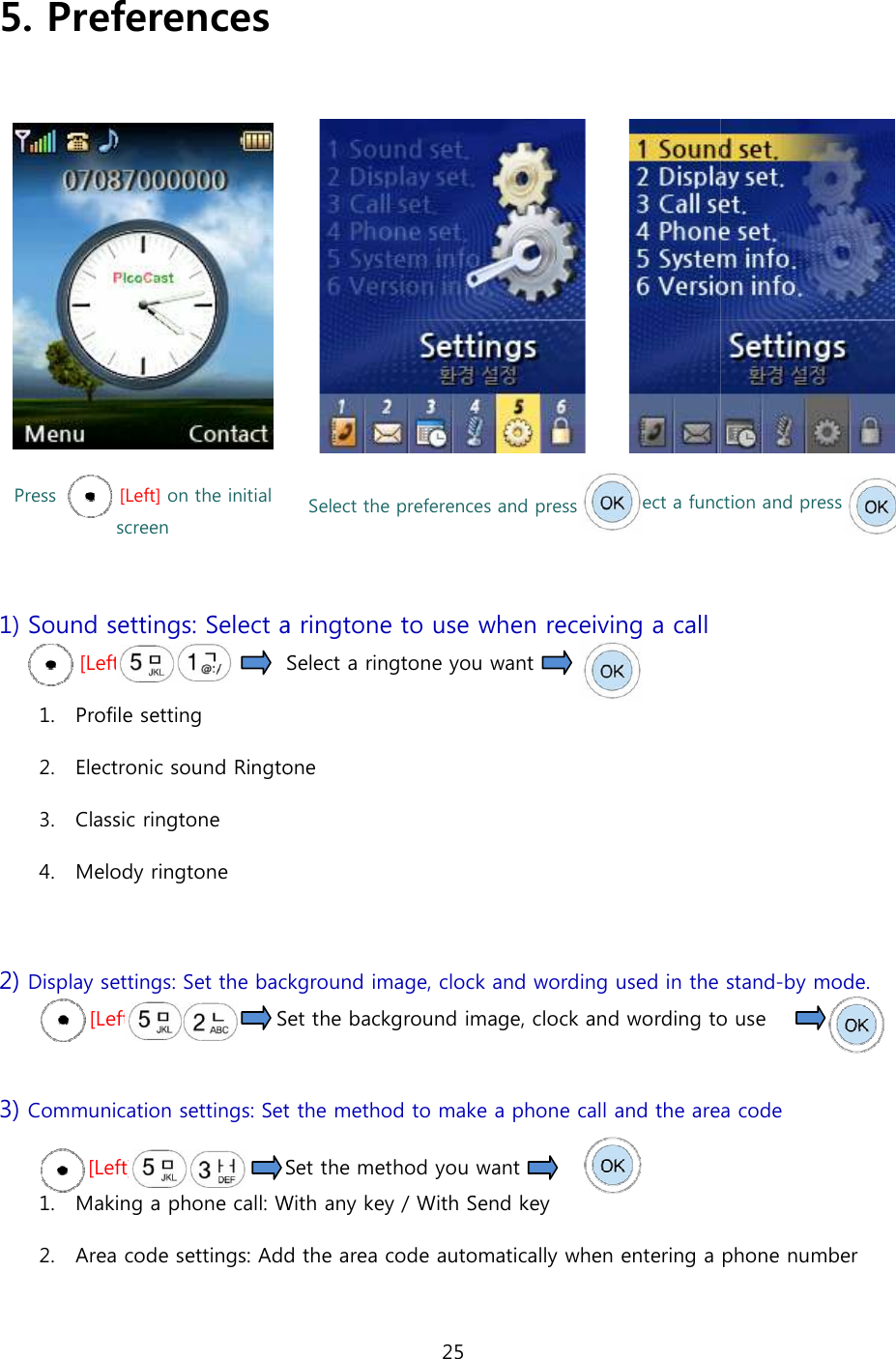  5. Preferences   Press              [Left] on the initial screen  1) Sound settings: Select a ringtone[Left]                       Select a ringtone you want 1. Profile setting 2. Electronic sound Ringtone3. Classic ringtone 4. Melody ringtone  2) Display settings: Set the background image, clock and wording used   [Left]                           Set the background image, clock and wording to use  3) Communication settings: Set the method to make a phone call and the area code[Left]                             Set the 1. Making a phone call: With any key 2. Area code settings: Add the area code automatically when entering a phone number 25    Select the preferences and press Select a function and pressSelect a ringtone to use when receiving a call Select a ringtone you want         Ringtone Set the background image, clock and wording used in the Set the background image, clock and wording to use Set the method to make a phone call and the area codeSet the method you want       With any key / With Send key Add the area code automatically when entering a phone number Select a function and press to use when receiving a call   stand-by mode.  Set the background image, clock and wording to use  Set the method to make a phone call and the area code Add the area code automatically when entering a phone number 