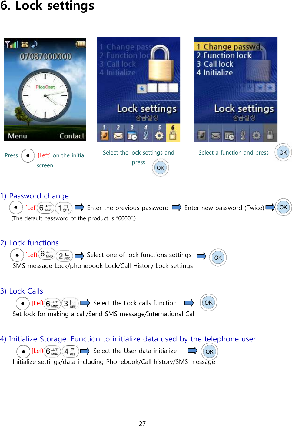 6. Lock settings  Press              [Left] on the initial screen    1) Password change [Left]                           Enter the previous password(The default password of the product is  2) Lock functions [Left]                    Select one of lock functions settingsSMS message Lock/phonebook 3) Lock Calls [Left]                            Set lock for making a call/Send  4) Initialize Storage: Function to initialize data used by the telephone user [Left]                            Initialize settings/data including P27 Lock settings   Select the lock settings and press Select a function and pressEnter the previous password         Enter new password (Twice)The default password of the product is &ldquo;0000&rdquo;.) Select one of lock functions settings   phonebook Lock/Call History Lock settings  Select the Lock calls function   Send SMS message/International Call Function to initialize data used by the telephone user  Select the User data initialize Initialize settings/data including Phonebook/Call history/SMS message    Select a function and press Enter new password (Twice)  Function to initialize data used by the telephone user  