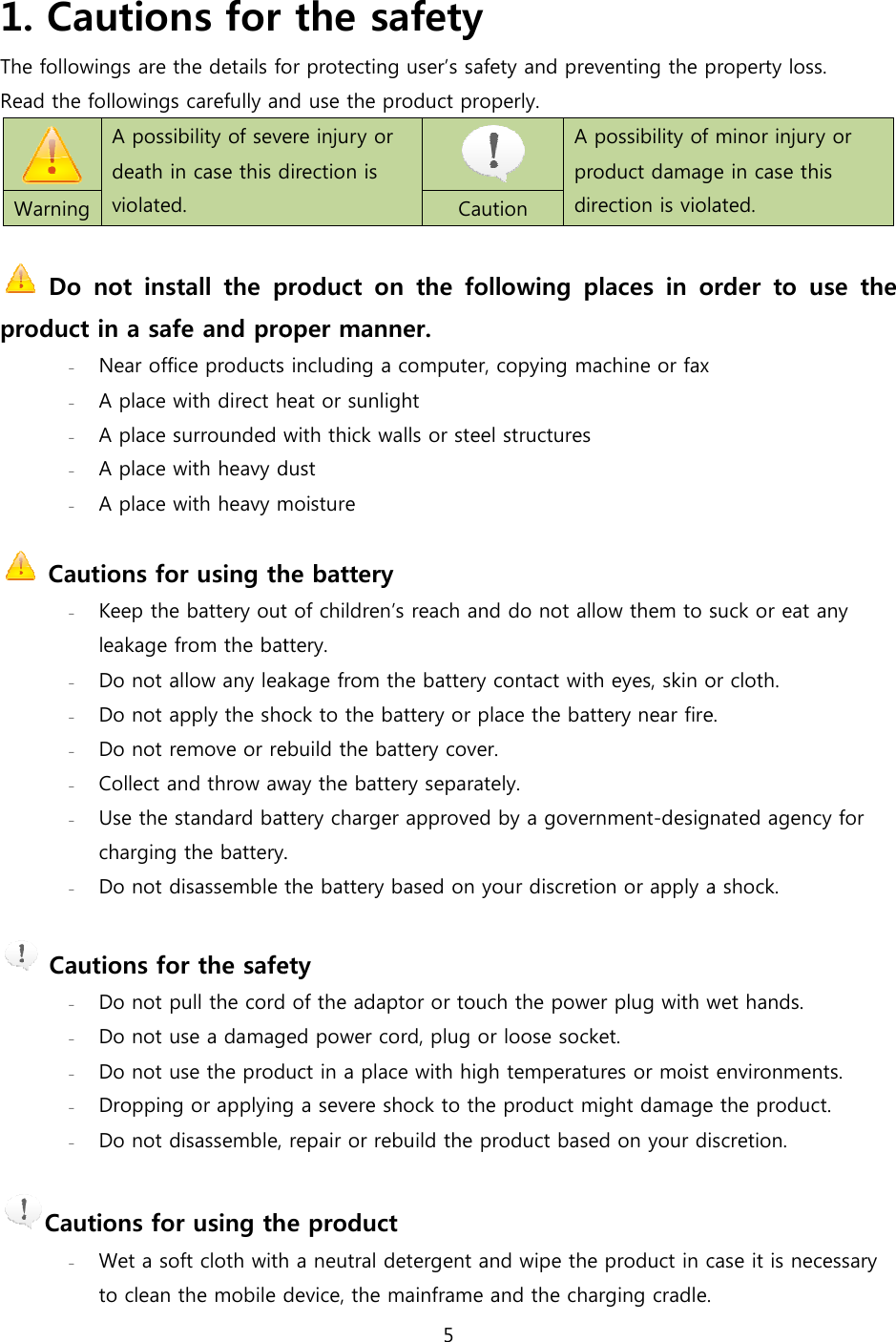  1. Cautions for the safetyThe followings are the details for protecting userRead the followings carefully and use the product properly. A possibility of severe death in case this direction is violated.   Warning   Do  not  install  the  product  on  the product in a safe and proper manner.- Near office products including a computer, copying machine or fax- A place with direct heat or sunlight- A place surrounded with thick walls or steel structures- A place with heavy dust- A place with heavy moisture  Cautions for using the battery- Keep the battery out of childrenleakage from the battery. - Do not allow any leakage from the battery- Do not apply the shock to the - Do not remove or rebuild the - Collect and throw away the - Use the standard battery charger charging the battery. - Do not disassemble the   Cautions for the safety- Do not pull the cord of the adaptor or touch the power plug with wet hands.- Do not use a damaged power cord, plug or loose socket.- Do not use the product in a place with high - Dropping or applying a severe shock to the product might damage the product.- Do not disassemble, repair or rebuild the product based o Cautions for using the product- Wet a soft cloth with a neutral detergent and wipe the product in case it is necessary to clean the mobile device5 Cautions for the safety The followings are the details for protecting user&rsquo;s safety and preventing the property lossand use the product properly. A possibility of severe injury or death in case this direction is  A possibility of minor product damage in case this direction is violated. Caution Do  not  install  the  product  on  the following  places  in  order  to  use  the product in a safe and proper manner. Near office products including a computer, copying machine or fax A place with direct heat or sunlight A place surrounded with thick walls or steel structures A place with heavy dust moisture Cautions for using the battery Keep the battery out of children&rsquo;s reach and do not allow them to suck or eat any leakage from the battery.  Do not allow any leakage from the battery contact with eyes, skin or cloth.Do not apply the shock to the battery or place the battery near fire.Do not remove or rebuild the battery cover. throw away the battery separately. Use the standard battery charger approved by a government-designated agency for charging the battery.  Do not disassemble the battery based on your discretion or apply a shockCautions for the safety Do not pull the cord of the adaptor or touch the power plug with wet hands.damaged power cord, plug or loose socket. Do not use the product in a place with high temperatures or moist environments.applying a severe shock to the product might damage the product.Do not disassemble, repair or rebuild the product based on your discretionCautions for using the product Wet a soft cloth with a neutral detergent and wipe the product in case it is necessary to clean the mobile device, the mainframe and the charging cradle. s safety and preventing the property loss.   A possibility of minor injury or product damage in case this direction is violated.  following  places  in  order  to  use  the  s reach and do not allow them to suck or eat any contact with eyes, skin or cloth. near fire. designated agency for based on your discretion or apply a shock. Do not pull the cord of the adaptor or touch the power plug with wet hands. or moist environments. applying a severe shock to the product might damage the product. n your discretion. Wet a soft cloth with a neutral detergent and wipe the product in case it is necessary  