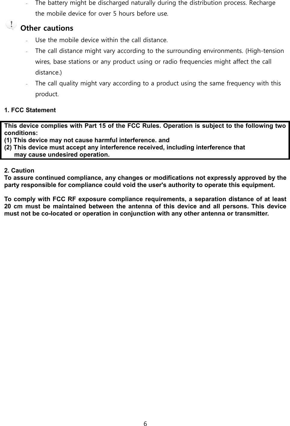  - The battery might be discharged the mobile device for over 5 hours  Other cautions - Use the mobile device- The call distance might vary according to the wires, base stations or distance.) - The call quality might product.  1. FCC Statement  This device complies with Part 15 of the FCC Rules. Operation is conditions: (1) This device may not cause harmful interference. and (2) This device must accept any interference received, including interference that may cause undesired operation. 2. Caution To assure continued compliance, any changes or modifications not expressly approved by the party responsible for compliance could void the user's authority to operate this equipment.  To comply with FCC RF exposure compliance requirements, a separation di20  cm  must  be  maintained betweenmust not be co-located or operation in conjunction with any other antenna or transmitter. 6 The battery might be discharged naturally during the distribution process. Recharge for over 5 hours before use. mobile device within the call distance. The call distance might vary according to the surrounding environments. wires, base stations or any product using or radio frequencies might affect the call The call quality might vary according to a product using the same frequency with this This device complies with Part 15 of the FCC Rules. Operation is subject to the following two (1) This device may not cause harmful interference. and  (2) This device must accept any interference received, including interference thatmay cause undesired operation. To assure continued compliance, any changes or modifications not expressly approved by the party responsible for compliance could void the user's authority to operate this equipment. To comply with FCC RF exposure compliance requirements, a separation dibetween the  antenna  of  this  device  and  all  persons.  This  device located or operation in conjunction with any other antenna or transmitter.he distribution process. Recharge environments. (High-tension any product using or radio frequencies might affect the call according to a product using the same frequency with this subject to the following two (2) This device must accept any interference received, including interference that To assure continued compliance, any changes or modifications not expressly approved by the party responsible for compliance could void the user's authority to operate this equipment.  To comply with FCC RF exposure compliance requirements, a separation distance of at least the  antenna  of  this  device  and  all  persons.  This  device located or operation in conjunction with any other antenna or transmitter. 