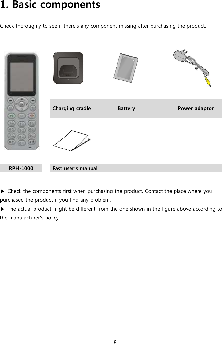 8  1. Basic components  Check thoroughly to see if there&rsquo;s any component missing after purchasing the product.         Charging cradle  Battery  Power adaptor      RPH-1000   Fast user&rsquo;s manual       ▶  Check the components first when purchasing the product. Contact the place where you purchased the product if you find any problem. ▶  The actual product might be different from the one shown in the figure above according to the manufacturer&rsquo;s policy.   