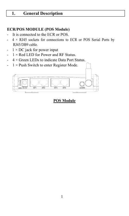                                            1.  General Description   ECR/POS MODULE (POS Module) -   It is connected to the ECR or POS. -  4 × RJ45 sockets for connections to ECR or POS Serial Ports by RJ45/DB9 cable. -    1 × DC jack for power input -   1 × Red LED for Power and RF Status. -   4 × Green LEDs to indicate Data Port Status. -   1 × Push Switch to enter Register Mode.       POS Module                     1                                DC 5V K 1P LEARNKP2 KP3 KP4