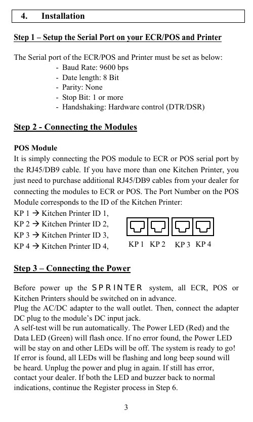                                           4. Installation  Step 1 – Setup the Serial Port on your ECR/POS and Printer  The Serial port of the ECR/POS and Printer must be set as below: - Baud Rate: 9600 bps - Date length: 8 Bit - Parity: None - Stop Bit: 1 or more - Handshaking: Hardware control (DTR/DSR)  Step 2 - Connecting the Modules  POS Module It is simply connecting the POS module to ECR or POS serial port by the RJ45/DB9 cable. If you have more than one Kitchen Printer, you just need to purchase additional RJ45/DB9 cables from your dealer for connecting the modules to ECR or POS. The Port Number on the POS Module corresponds to the ID of the Kitchen Printer: KP 1 Æ Kitchen Printer ID 1, KP 2 Æ Kitchen Printer ID 2, KP 3 Æ Kitchen Printer ID 3, KP 4 Æ Kitchen Printer ID 4,  Step 3 – Connecting the Power  Before power up the SPRINTER system, all ECR, POS or Kitchen Printers should be switched on in advance.   Plug the AC/DC adapter to the wall outlet. Then, connect the adapter DC plug to the module’s DC input jack.   A self-test will be run automatically. The Power LED (Red) and the Data LED (Green) will flash once. If no error found, the Power LED will be stay on and other LEDs will be off. The system is ready to go! If error is found, all LEDs will be flashing and long beep sound will be heard. Unplug the power and plug in again. If still has error, contact your dealer. If both the LED and buzzer back to normal indications, continue the Register process in Step 6.  3 KP 1KP 3KP 2 KP 4