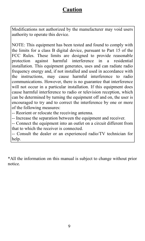                                           Caution   Modifications not authorized by the manufacturer may void users authority to operate this device.    NOTE: This equipment has been tested and found to comply with the limits for a class B digital device, pursuant to Part 15 of the FCC Rules. These limits are designed to provide reasonable protection against harmful interference in a residential installation. This equipment generates, uses and can radiate radio frequency energy and, if not installed and used in accordance with the instructions, may cause harmful interference to radio communications. However, there is no guarantee that interference will not occur in a particular installation. If this equipment does cause harmful interference to radio or television reception, which can be determined by turning the equipment off and on, the user is encouraged to try and to correct the interference by one or more of the following measures: -- Reorient or relocate the receiving antenna.   -- Increase the separation between the equipment and receiver.   -- Connect the equipment into an outlet on a circuit different from that to which the receiver is connected. -- Consult the dealer or an experienced radio/TV technician for help.    *All the information on this manual is subject to change without prior notice.                                         9 