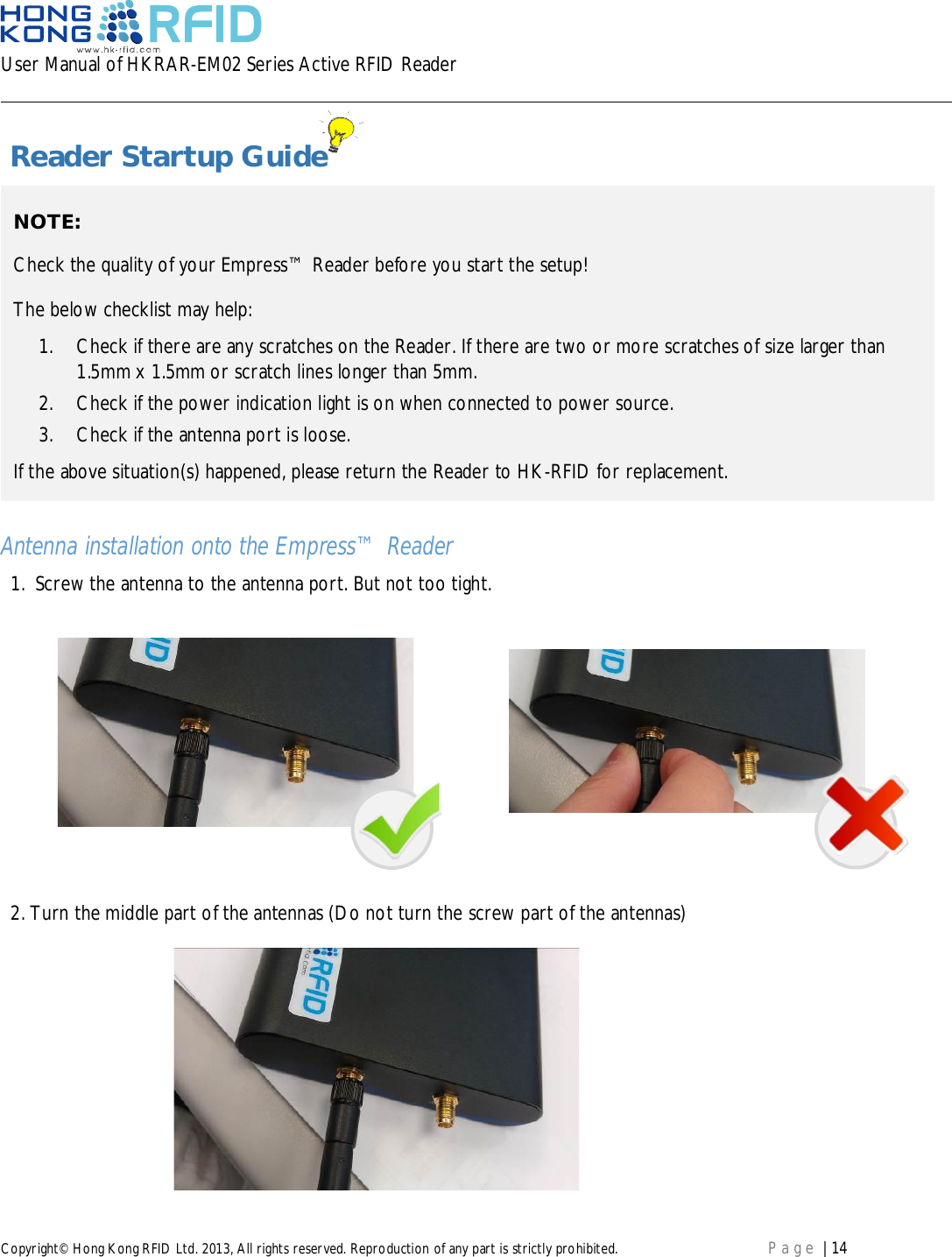 User Manual of HKRAR-EM02 Series Active RFID ReaderCopyright© Hong Kong RFID Ltd. 2013, All rights reserved. Reproduction of any part is strictly prohibited. Page | 14 Reader Startup GuideAntenna installation onto the Empress™ Reader1.  Screw the antenna to the antenna port. But not too tight.2.Turn the middle part of the antennas (Do not turn the screw part of the antennas)NOTE:Check the quality of your Empress™ Reader before you start the setup!The below checklist may help:1.  Check if there are any scratches on the Reader. If there are two or more scratches of size larger than1.5mm x 1.5mm or scratch lines longer than 5mm.2.  Check if the power indication light is on when connected to power source.3.  Check if the antenna port is loose.If the above situation(s) happened, please return the Reader to HK-RFID for replacement.