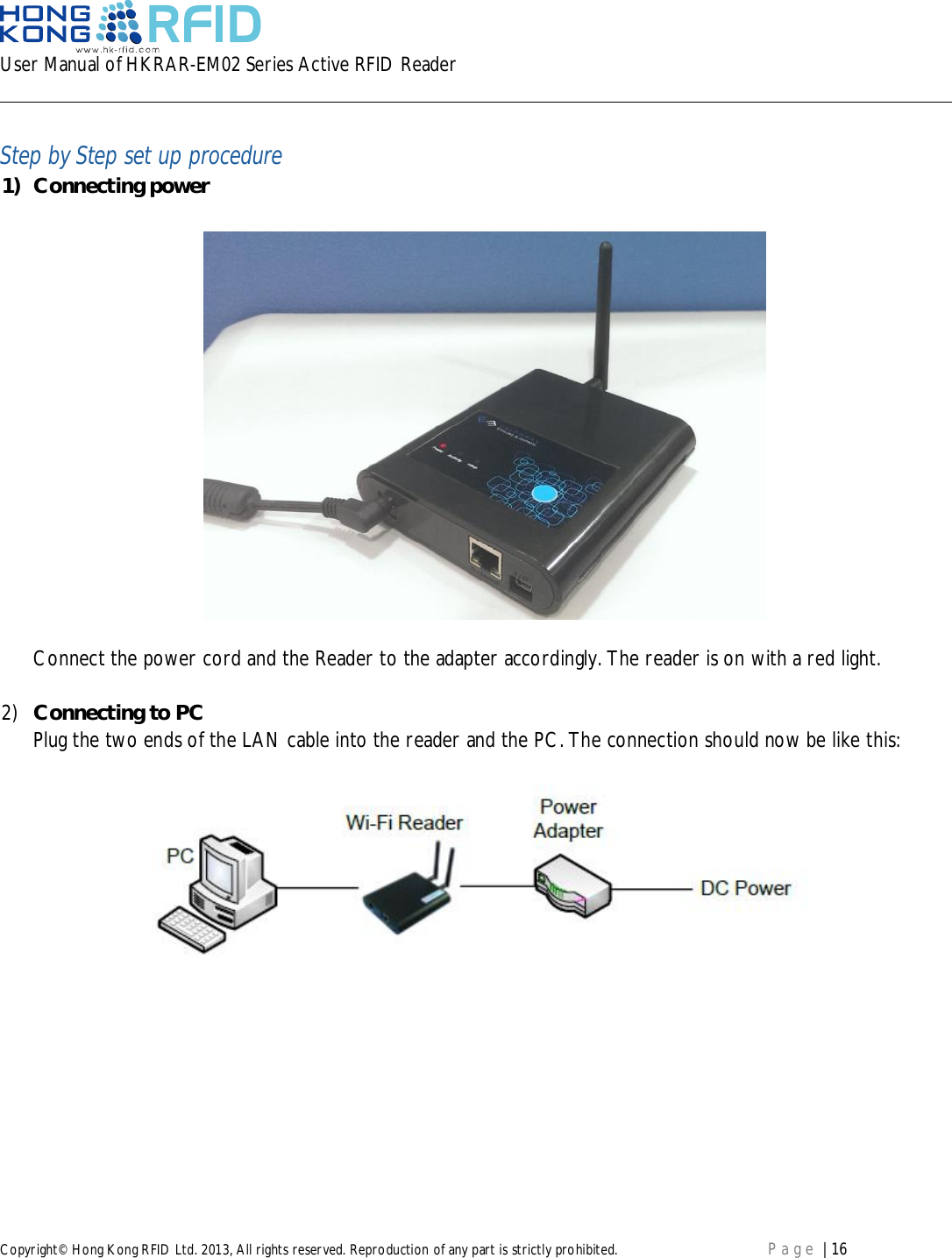 User Manual of HKRAR-EM02 Series Active RFID ReaderCopyright© Hong Kong RFID Ltd. 2013, All rights reserved. Reproduction of any part is strictly prohibited. Page | 16Step by Step set up procedure1) Connecting powerConnect the power cord and the Reader to the adapter accordingly. The reader is on with a red light.2) Connecting to PCPlug the two ends of the LAN cable into the reader and the PC. The connection should now be like this: