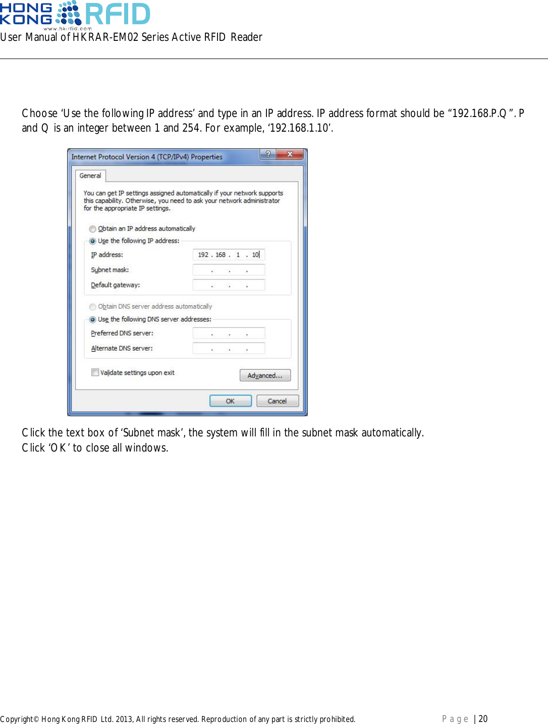 User Manual of HKRAR-EM02 Series Active RFID ReaderCopyright© Hong Kong RFID Ltd. 2013, All rights reserved. Reproduction of any part is strictly prohibited. Page | 20Choose ‘Use the following IP address’ and type in an IP address. IP address format should be “192.168.P.Q”. Pand Q is an integer between 1 and 254. For example, ‘192.168.1.10’.Click the text box of ‘Subnet mask’, the system will fill in the subnet mask automatically.Click ‘OK’ to close all windows.