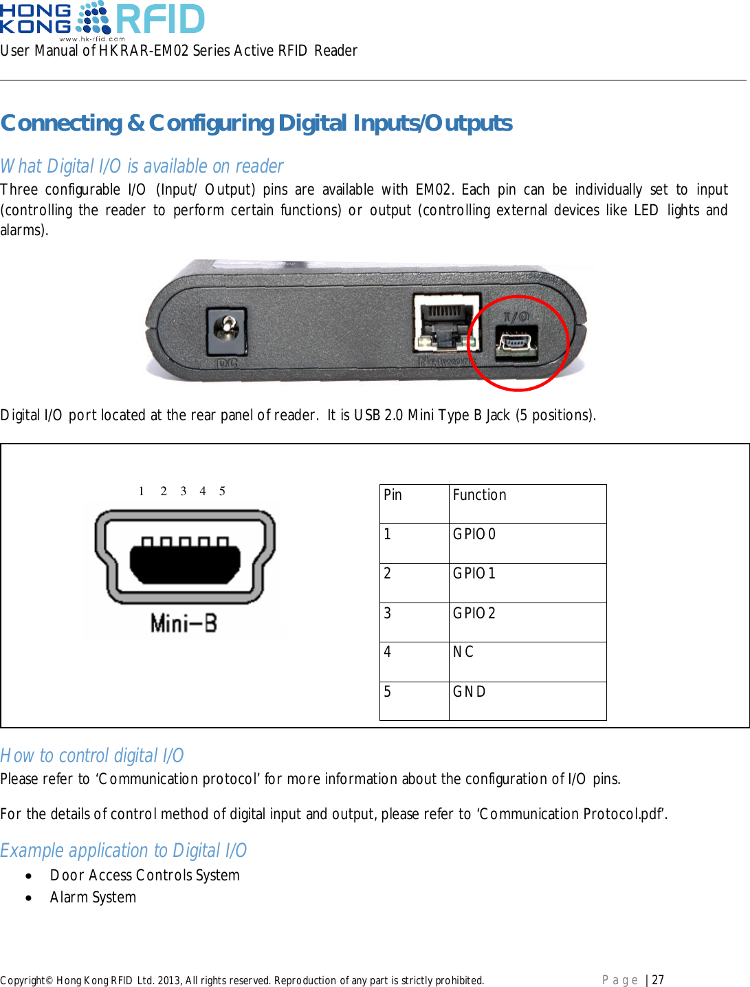 User Manual of HKRAR-EM02 Series Active RFID ReaderCopyright© Hong Kong RFID Ltd. 2013, All rights reserved. Reproduction of any part is strictly prohibited. Page | 27Connecting &amp; Configuring Digital Inputs/OutputsWhat Digital I/O is available on readerThree configurable I/O (Input/ Output) pins are available with EM02. Each pin can be individually set to input(controlling the reader to perform certain functions) or output (controlling external devices like LED lights andalarms).Digital I/O port located at the rear panel of reader.  It is USB 2.0 Mini Type B Jack (5 positions).How to control digital I/OPlease refer to ‘Communication protocol’ for more information about the configuration of I/O pins.For the details of control method of digital input and output, please refer to ‘Communication Protocol.pdf’.Example application to Digital I/ODoor Access Controls SystemAlarm SystemPinFunction1GPIO02GPIO13GPIO24NC5GND1     2    3    4    5