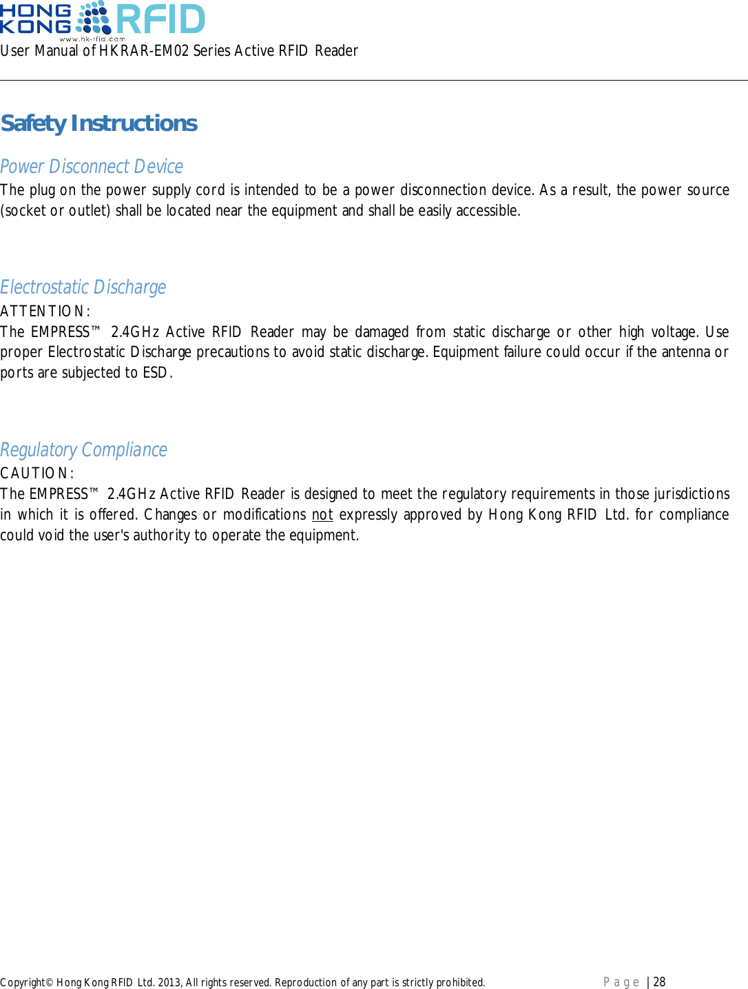 User Manual of HKRAR-EM02 Series Active RFID ReaderCopyright© Hong Kong RFID Ltd. 2013, All rights reserved. Reproduction of any part is strictly prohibited. Page | 28Safety InstructionsPower Disconnect DeviceThe plug on the power supply cord is intended to be a power disconnection device. As a result, the power source(socket or outlet) shall be located near the equipment and shall be easily accessible.Electrostatic DischargeATTENTION:The EMPRESS™ 2.4GHz Active RFID Reader may be damaged from static discharge or other high voltage. Useproper Electrostatic Discharge precautions to avoid static discharge. Equipment failure could occur if the antenna orports are subjected to ESD.Regulatory ComplianceCAUTION:The EMPRESS™ 2.4GHz Active RFID Reader is designed to meet the regulatory requirements in those jurisdictionsin which it is offered. Changes or modifications not expressly approved by Hong Kong RFID Ltd. for compliancecould void the user&apos;s authority to operate the equipment.