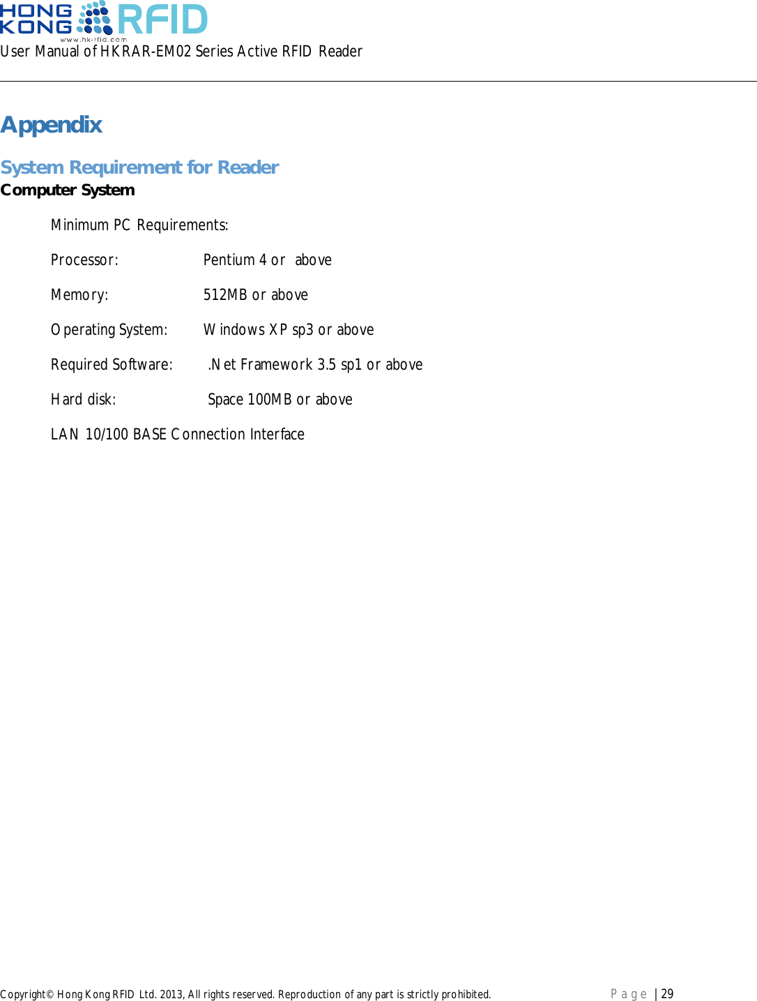 User Manual of HKRAR-EM02 Series Active RFID ReaderCopyright© Hong Kong RFID Ltd. 2013, All rights reserved. Reproduction of any part is strictly prohibited. Page | 29AppendixSystem Requirement for ReaderComputer SystemMinimum PC Requirements:Processor: Pentium 4 or  aboveMemory: 512MB or aboveOperating System: Windows XP sp3 or aboveRequired Software:  .Net Framework 3.5 sp1 or aboveHard disk:  Space 100MB or aboveLAN 10/100 BASE Connection Interface