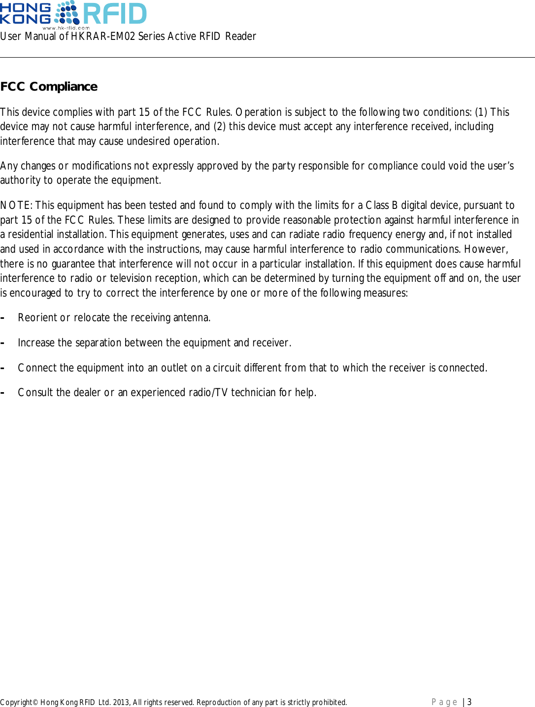 User Manual of HKRAR-EM02 Series Active RFID ReaderCopyright© Hong Kong RFID Ltd. 2013, All rights reserved. Reproduction of any part is strictly prohibited. Page | 3FCC ComplianceThis device complies with part 15 of the FCC Rules. Operation is subject to the following two conditions: (1) Thisdevice may not cause harmful interference, and (2) this device must accept any interference received, includinginterference that may cause undesired operation.Any changes or modifications not expressly approved by the party responsible for compliance could void the user’sauthority to operate the equipment.NOTE: This equipment has been tested and found to comply with the limits for a Class B digital device, pursuant topart 15 of the FCC Rules. These limits are designed to provide reasonable protection against harmful interference ina residential installation. This equipment generates, uses and can radiate radio frequency energy and, if not installedand used in accordance with the instructions, may cause harmful interference to radio communications. However,there is no guarantee that interference will not occur in a particular installation. If this equipment does cause harmfulinterference to radio or television reception, which can be determined by turning the equipment off and on, the useris encouraged to try to correct the interference by one or more of the following measures:-Reorient or relocate the receiving antenna.-Increase the separation between the equipment and receiver.-Connect the equipment into an outlet on a circuit different from that to which the receiver is connected.-Consult the dealer or an experienced radio/TV technician for help.