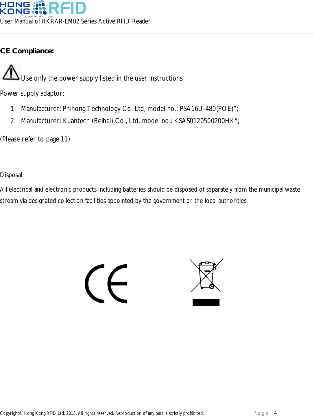 User Manual of HKRAR-EM02 Series Active RFID ReaderCopyright© Hong Kong RFID Ltd. 2013, All rights reserved. Reproduction of any part is strictly prohibited. Page | 4CE Compliance:Use only the power supply listed in the user instructionsPower supply adaptor:1. Manufacturer: Phihong Technology Co. Ltd, model no.: PSA16U-480(POE)”;2. Manufacturer: Kuantech (Beihai) Co., Ltd, model no.: KSAS0120500200HK”;(Please refer to page 11)Disposal:All electrical and electronic products including batteries should be disposed of separately from the municipal wastestream via designated collection facilities appointed by the government or the local authorities.