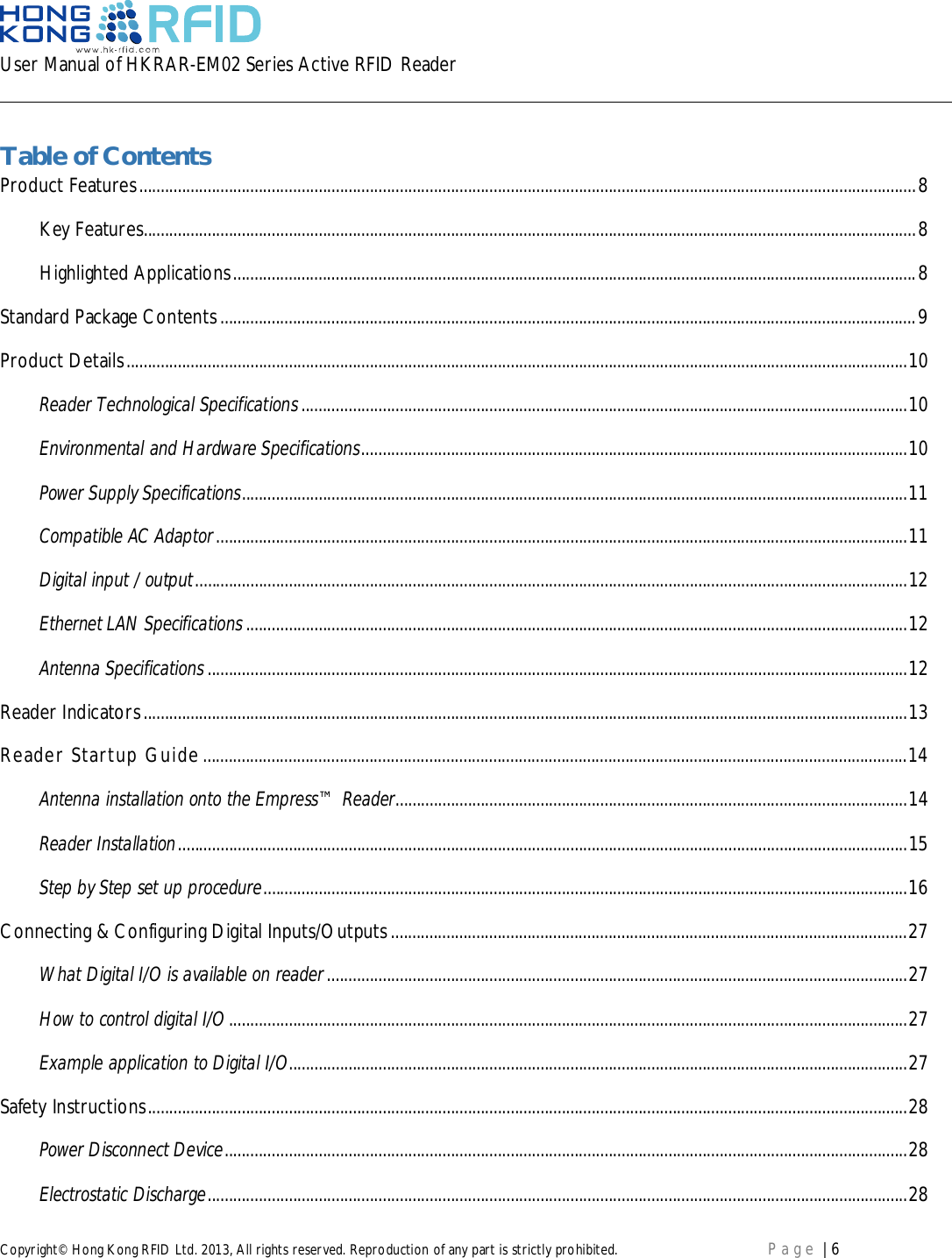 User Manual of HKRAR-EM02 Series Active RFID ReaderCopyright© Hong Kong RFID Ltd. 2013, All rights reserved. Reproduction of any part is strictly prohibited. Page | 6Table of ContentsProduct Features ...................................................................................................................................................................................... 8Key Features..................................................................................................................................................................................... 8Highlighted Applications ................................................................................................................................................................ 8Standard Package Contents ................................................................................................................................................................... 9Product Details ....................................................................................................................................................................................... 10Reader Technological Specifications .............................................................................................................................................. 10Environmental and Hardware Specifications ................................................................................................................................ 10Power Supply Specifications ............................................................................................................................................................ 11Compatible AC Adaptor .................................................................................................................................................................. 11Digital input / output ....................................................................................................................................................................... 12Ethernet LAN Specifications ........................................................................................................................................................... 12Antenna Specifications .................................................................................................................................................................... 12Reader Indicators ................................................................................................................................................................................... 13Reader Startup Guide ..................................................................................................................................................................... 14Antenna installation onto the Empress™ Reader........................................................................................................................ 14Reader Installation ........................................................................................................................................................................... 15Step by Step set up procedure ....................................................................................................................................................... 16Connecting &amp; Configuring Digital Inputs/Outputs ......................................................................................................................... 27What Digital I/O is available on reader ........................................................................................................................................ 27How to control digital I/O ............................................................................................................................................................... 27Example application to Digital I/O................................................................................................................................................. 27Safety  Instructions .................................................................................................................................................................................. 28Power Disconnect Device ................................................................................................................................................................ 28Electrostatic Discharge .................................................................................................................................................................... 28