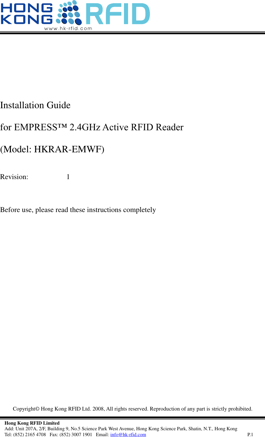   Copyright©  Hong Kong RFID Ltd. 2008, All rights reserved. Reproduction of any part is strictly prohibited.   Hong Kong RFID Limited Add: Unit 207A, 2/F, Building 9, No.5 Science Park West Avenue, Hong Kong Science Park, Shatin, N.T., Hong Kong Tel: (852) 2165 4708   Fax: (852) 3007 1901   Email: info@hk-rfid.com     P.1    Installation Guide  for EMPRESS™ 2.4GHz Active RFID Reader  (Model: HKRAR-EMWF)   Revision:    1   Before use, please read these instructions completely    